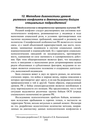 193
12. Методика диагностики уровня
ролевого конфликта в деятельности бойцов
специальных подразделений*
Методологические и теоретические принципы изучения РК
Ролевой конфликт следует рассматривать как состояние пси-
хологического конфликта, развивающегося у индивида в ходе
выполнения социальной роли, в условиях противоречивых или
частично несовместимых требований, ожиданий к ролевому ис-
полнителю. Специфической особенностью РК является его тесная
связь: а) с такой объективной характеристикой, как место, поло-
жение, занимаемые индивидом в системе социальных связей,
взаимоотношений и взаимодействий; б) с характером социально-
психологических ожиданий: их неоднородность, противоречи-
вость, одинаковая по силе значимость и одновременность дейст-
вия. При этом общепризнанным является факт, что неоднород-
ность в ожиданиях к выполнению роли детерминирована целым
рядом объективных и субъективных факторов, ведущими из ко-
торых являются социальное положение и содержание деятельно-
сти, выполняемой индивидом.
Боец спецназа живет в двух не просто разных, но антагони-
стических мирах, это война и мирная жизнь, нормы поведения в
которых противоречат друг другу, и он как бы разрывается между
привязанностями к той и другой. Таким образом, определенный
уровень РК у бойца спецподразделения является неизбежным в
силу маргинальности его позиции. Мы предположили, что в этой
ситуации выделяются различные группы бойцов ОСН (отряда
специального назначения) по уровню РК.
Исследование психологических проблем бойцов, возникаю-
щих вследствие пребывания в горячих точках, в частности на
территории Чечни, весьма актуально в данный момент. Несмотря
на это, разработано недостаточное количество методик, направ-
ленных на диагностику данных психологических конфликтов и
*
Методика разработана С.И. Ериной и Е.Б. Камчаткиной.
Copyright ОАО «ЦКБ «БИБКОМ» & ООО «Aгентство Kнига-Cервис»
 