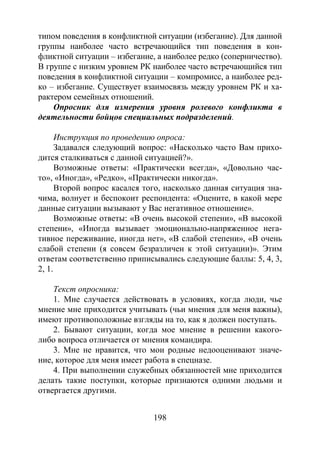 198
типом поведения в конфликтной ситуации (избегание). Для данной
группы наиболее часто встречающийся тип поведения в кон-
фликтной ситуации – избегание, а наиболее редко (соперничество).
В группе с низким уровнем РК наиболее часто встречающийся тип
поведения в конфликтной ситуации – компромисс, а наиболее ред-
ко – избегание. Существует взаимосвязь между уровнем РК и ха-
рактером семейных отношений.
Опросник для измерения уровня ролевого конфликта в
деятельности бойцов специальных подразделений.
Инструкция по проведению опроса:
Задавался следующий вопрос: «Насколько часто Вам прихо-
дится сталкиваться с данной ситуацией?».
Возможные ответы: «Практически всегда», «Довольно час-
то», «Иногда», «Редко», «Практически никогда».
Второй вопрос касался того, насколько данная ситуация зна-
чима, волнует и беспокоит респондента: «Оцените, в какой мере
данные ситуации вызывают у Вас негативное отношение».
Возможные ответы: «В очень высокой степени», «В высокой
степени», «Иногда вызывает эмоционально-напряженное нега-
тивное переживание, иногда нет», «В слабой степени», «В очень
слабой степени (я совсем безразличен к этой ситуации)». Этим
ответам соответственно приписывались следующие баллы: 5, 4, 3,
2, 1.
Текст опросника:
1. Мне случается действовать в условиях, когда люди, чье
мнение мне приходится учитывать (чьи мнения для меня важны),
имеют противоположные взгляды на то, как я должен поступать.
2. Бывают ситуации, когда мое мнение в решении какого-
либо вопроса отличается от мнения командира.
3. Мне не нравится, что мои родные недооценивают значе-
ние, которое для меня имеет работа в спецназе.
4. При выполнении служебных обязанностей мне приходится
делать такие поступки, которые признаются одними людьми и
отвергается другими.
Copyright ОАО «ЦКБ «БИБКОМ» & ООО «Aгентство Kнига-Cервис»
 