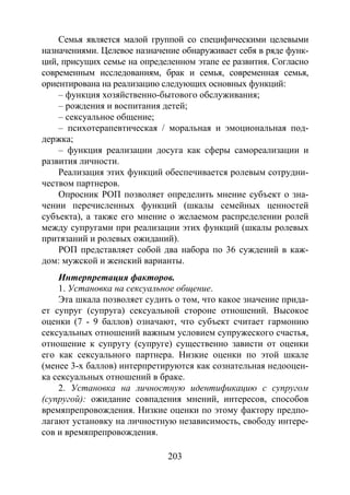 203
Семья является малой группой со специфическими целевыми
назначениями. Целевое назначение обнаруживает себя в ряде функ-
ций, присущих семье на определенном этапе ее развития. Согласно
современным исследованиям, брак и семья, современная семья,
ориентирована на реализацию следующих основных функций:
– функция хозяйственно-бытового обслуживания;
– рождения и воспитания детей;
– сексуальное общение;
– психотерапевтическая / моральная и эмоциональная под-
держка;
– функция реализации досуга как сферы самореализации и
развития личности.
Реализация этих функций обеспечивается ролевым сотрудни-
чеством партнеров.
Опросник РОП позволяет определить мнение субъект о зна-
чении перечисленных функций (шкалы семейных ценностей
субъекта), а также его мнение о желаемом распределении ролей
между супругами при реализации этих функций (шкалы ролевых
притязаний и ролевых ожиданий).
РОП представляет собой два набора по 36 суждений в каж-
дом: мужской и женский варианты.
Интерпретация факторов.
1. Установка на сексуальное общение.
Эта шкала позволяет судить о том, что какое значение прида-
ет супруг (супруга) сексуальной стороне отношений. Высокое
оценки (7 - 9 баллов) означают, что субъект считает гармонию
сексуальных отношений важным условием супружеского счастья,
отношение к супругу (супруге) существенно зависти от оценки
его как сексуального партнера. Низкие оценки по этой шкале
(менее 3-х баллов) интерпретируются как сознательная недооцен-
ка сексуальных отношений в браке.
2. Установка на личностную идентификацию с супругом
(супругой): ожидание совпадения мнений, интересов, способов
времяпрепровождения. Низкие оценки по этому фактору предпо-
лагают установку на личностную независимость, свободу интере-
сов и времяпрепровождения.
Copyright ОАО «ЦКБ «БИБКОМ» & ООО «Aгентство Kнига-Cервис»
 