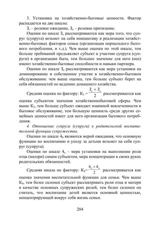 204
3. Установка на хозяйственно-бытовые ценности. Фактор
распадается на две шкалы:
Зо – ролевое ожидание, Зn – ролевое притязание.
Оценки по шкале Зo рассматриваются как мера того, что суп-
руг (супруга) возьмет на себя инициативу в реализации хозяйст-
венно-бытовых факторов семьи (организация нормального быто-
вого потребления, и т.д.). Чем выше оценки по этой шкале, тем
больше требований предъявляет субъект к участию супруга (суп-
руги) в организации быта, тем большее значение для него (нее)
имеют хозяйственно-бытовые способности и навыки партнера.
Оценки по шкале Зn рассматриваются как мера установки на
доминирование и собственное участие в хозяйственно-бытовом
обслуживании: чем выше оценка, тем больше субъект берет на
себя обязанностей по ведению домашнего хозяйства.
Средняя оценка по фактору: К3 =
2
по ЗЗ +
рассматривается как
оценка субъектом значения хозяйственнобытовой сферы. Чем
выше К3, тем больше субъект ожидает взаимной вовлеченности в
бытовое обслуживание, тем большую ценность среди других се-
мейных ценностей имеет для него организация бытового потреб-
ления.
4. Отношение супруга (супруги) к родительской воспита-
тельной функции супружества.
Оценки по шкале 40 являются мерой ожидания, что основную
функцию по воспитанию и уходу за детьми возьмет на себя суп-
руг (супруга).
Оценки по шкале 4n – мера установки на выполнение роли
отца (матери) самим субъектом, мера концентрации в своих руках
родительских обязанностей.
Средняя шкала по фактору: К4=
2
440 п+
рассматривается как
оценка значения воспитательной функции для семьи. Чем выше
К4, тем более склонен субъект рассматривать роли отца и матери
в качестве основных супружеских ролей, тем более склонен он
считать, что воспитание детей является основной ценностью,
концентрирующей вокруг себя жизнь семьи.
Copyright ОАО «ЦКБ «БИБКОМ» & ООО «Aгентство Kнига-Cервис»
 