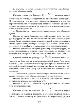 205
5. Значение внешней социальной активности (профессио-
нальной, общественной).
Средняя оценка по фактору: К5 =
2
550 п+
является мерой
установки на взаимную поддержку во внесемейной активности.
Предполагается, что внешняя социальная активность супругов
(профессиональная, общественная) является основной семейной
ценностью, сосредоточением их интересов и основным содержа-
нием их взаимодействия.
6. Установка на эмоционально-терапевтическую функцию
брака.
Оценки по шкале 60 являются мерой ожидания того, что суп-
руг (супруга) возьмет на себя функцию эмоционального лидера
семьи, будет корректировать психологический климат, оказывать
моральную и эмоциональную поддержку, создавать «психотера-
певтическую атмосферу» и выступать в роли «психотерапевта».
Оценки по шкале 6n измеряют установку супруга (супруги) на
роль эмоционального лидера семьи: насколько он считает себя
способным к этой роли и насколько охотно возьмет ее на себя.
Средняя оценка по фактору: К6=
2
660 п+
является мерой ус-
тановки на брак как на психотерапевтический союз. Чем выше
оценка К6, тем большее значение придает субъект взаимной мо-
ральной и эмоциональной поддержке, тем более он склонен рас-
сматривать семью как среду для эмоциональной разрядки и ре-
лаксации.
7. Значение для субъекта внешней привлекательности супру-
га, его соответствия общепринятым образцам красоты.
Оценки по шкале 70 выявляют желание субъекта иметь внеш-
не привлекательного супруга (супругу).
Оценки по шкале 7n являются мерой установки на собствен-
ную привлекательность.
Средняя оценка по фактору: К7 =
2
770 п+
является мерой
ориентации на внешние стандарты и образцы семейной жизни.
Можно считать величину коэффициента К7 мерой конформного
Copyright ОАО «ЦКБ «БИБКОМ» & ООО «Aгентство Kнига-Cервис»
 