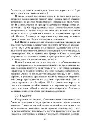 21
больше и тем самым стимулирует поведение других, и т.д. В ре-
зультате смех идет по нарастающей.
В отечественной психологии одним из первых закон распро-
странения эмоциональных реакций через наличие особой «реакции
заражения» по способу многократного «отражения» сформулиро-
вал Н. Михайловский на примере выступления оратора перед ау-
диторией [72]. Он сформулировал закон лавинообразного роста
эмоционального заряда вследствие того, что каждый слушатель
видит не только оратора, но и множество напряженных слушате-
лей. Отсюда, благодаря непосредственному контакту, возникает
процесс заражения общим психическим состоянием.
Б.Д. Парыгин выделяет две основные функции заражения как
способы группового воздействия: усилитель групповой сплочен-
ности [84, с. 260]; средство компенсации недостаточной органи-
зационной сплоченности. Именно эти функции часто сознательно
используются. Так, во времена Мао Цзэдуна в Китае на площадях
устраивали коллективные читки и прослушивание работ Мао с
ритмическими повторениями текста в толпе.
В нашей жизни мы часто встречаемся с подобным сознатель-
ным формированием «единомышленников» на презентациях ка-
кого-то нового продукта, вида услуг, и т.д. В литературе описаны
найденные на практике формы, способы «запуска» механизма за-
ражения. Одним из них являются аплодисменты [3, с. 164]. Таким
образом, в условиях организации каких-то массовых мероприя-
тий (автор присутствовал на создании маркетинговой сети по
распространению «гербалайфа», 1995 г.) различные характери-
стики незнакомых людей включаются в ситуацию заражения по-
средством слов: «Давайте вместе поаплодируем!». Атмосфера
меняется, появляется общее психическое состояние.
3.3. Внушение
Следующим механизмом, обеспечивающим массовидные осо-
бенности поведения и характеристики человека толпы, является
внушение. Это очень важный, если не ведущий механизм, посколь-
ку он направляет поведение толпы, человека толпы, группу. В тол-
пе резко возрастает внушаемость, которая проявляется в том, что
население или человек, к которому адресуют сообщение, некрити-
Copyright ОАО «ЦКБ «БИБКОМ» & ООО «Aгентство Kнига-Cервис»
 