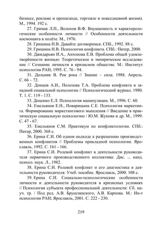 219
бизнесе, рекламе и пропаганде, торговле и повседневной жизни).
М., 1994. 192 с.
27. Гримак Л.П., Волохов В.Ф. Внушаемость и характероло-
гические особенности личности // Особенности деятельности
космонавта в полёте. М., 1976.
28. Гришина Н.В. Давайте договоримся. СПб., 1992. 88 с.
29. Гришина Н.В. Психология конфликта. СПб.: Питер, 2000.
30. Джидарьян И.А., Антонова Е.В. Проблема общей удовле-
творённости жизнью: Теоретическое и эмпирическое исследова-
ние // Сознание личности в кризисном обществе. М.: Институт
психологии РАН, 1995. С. 76 - 94.
31. Дольник В. Рок рока // Знание – сила. 1988. Апрель.
С. 66 – 72.
32. Донцов А.И., Полозова Т.А. Проблема конфликта в за-
падной социальной психологии // Психологический журнал. 1980.
Т. 1. С. 119 - 133.
33. Доценко Е.Л. Психология манипуляции. М., 1996. С. 60.
34. Емельянов Е.Н., Поварицына С.Е. Психология маркетин-
га. Формирование маркетингового мышления // Введение в прак-
тическую социальную психологию / Ю.М. Жукова и др. М., 1999.
С. 47 - 67.
35. Емельянов С.М. Практикум по конфликтологии. СПб.:
Питер, 2000. 368 с.
36. Ерина С.И. Об одном подходе к разрешению производст-
венных конфликтов // Проблемы прикладной психологии. Яро-
славль, 1992. С. 161 - 166.
37. Ерина С.И. Ролевой конфликт в деятельности руководи-
теля первичного производственного коллектива: Дис. ... канд.
психол. наук. Л., 1982.
38. Ерина С.И. Ролевой конфликт и его диагностика в дея-
тельности руководителя: Учеб. пособие. Ярославль, 2000. 108 с.
39. Ерина С.И. Социально-психологические особенности
личности и деятельности руководителя в кризисных условиях
// Психология субъекта профессиональной деятельности: Сб. на-
уч. тр. / Под ред. А.В. Брушлинского, А.В. Карпова. М.: Ин-т
психологии РАН; Ярославль, 2001. С. 222 - 230.
Copyright ОАО «ЦКБ «БИБКОМ» & ООО «Aгентство Kнига-Cервис»
 