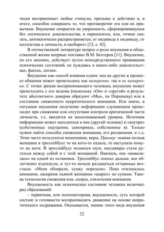 22
чески воспринимает любые стимулы, призывы к действию и, в
итоге, способен совершить то, что противоречит его или их при-
вычкам. Внушение опирается на уверенность, сформировавшуюся
без логического доказательства, и переносится, или, точнее ска-
зать, автоматически распространяется, от индивида к индивиду, от
коллектива к личности, и наоборот» [12, с. 42].
В отечественной литературе вопрос о роли внушения в обще-
ственной жизни впервые поставил В.М. Бехтерев [11]. Внушение,
по его мнению, действует путем непосредственного прививания
психических состояний, не нуждаясь в каких-либо доказательст-
вах, фактах, логике.
Внушение как способ влияния одних лиц на других в процес-
се общения может происходить как намеренно, так и не намерен-
но. С точки зрения воспринимающего человека, внушение может
происходить с его ведома (поскольку «Он» и «другой» в резуль-
тате абсолютного доверия образуют «Мы», по Поршневу) или в
состоянии сниженного некритического внимания. Или иначе, в
ситуации внушения получение информации слушающим проис-
ходит при снижении или отсутствии контроля критической части
личности, т.е. вводится на неосознаваемый уровень. Источник
информации может находиться и вне (другой человек) и «внутри»
(собственные ощущения, самоприказ, собственное я). Только
нужно найти способы снижения внимания, его раздвоения, и т.д.
Этим часто пользуются мошенники, воры. Пример: пьяная полная
женщина в троллейбусе то на кого-то падала, то наступала кому-
то на ноги. В троллейбусе поднялся шум, пассажиры стали ру-
гаться между собой и с этой женщиной. Наконец, она «вывали-
лась» на одной из остановок. Троллейбус поехал дальше, все об-
легченно вздохнули, и тут-то начали раздаваться отчаянные воз-
гласы: «Меня обокрали, сумку порезали». Пока отвлекалось
внимание, напарник пьяной женщины «шарил» по сумкам. Тако-
ва технология снижения или, скорее, отвлечения внимания.
Внушаемость как психическое состояние человека включает
ряд образований:
– первичная, или психомоторная, внушаемость, суть которой
состоит в готовности воспроизводить движение на основе некри-
тического подражания. Оказывается, знание этого вида внушения
Copyright ОАО «ЦКБ «БИБКОМ» & ООО «Aгентство Kнига-Cервис»
 