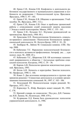 220
40. Ерина С.И., Конева Е.В. Конфликты в деятельности ра-
ботников государственного и муниципального управления и осо-
бенности их разрешения // Психологический пульс Ярославля.
Ярославль, 1998. С. 97 - 103.
41. Ерина С.И., Конева Е.В. Общение в организациях: Учеб.
пособие. М.; Ярославль, 2001. 112 с.
42. Ерина С.И., Конева Е.В. Опыт и проблемы тренинговой
работы с сотрудниками служб социальной защиты населения
// Этюды о новой психотерапии. Минск, 1995. С. 155 - 161.
43. Ерина С.И., Кузьмин Е.С. Изучение руководителей на
производстве. Ярославль, 1984. 68 с.
44. Ермолаева Е.П. Психологическая безопасность социаль-
но-правового самосознания //Психология безопасности профес-
сиональной деятельности. М.: Когито-Центр, 1999. C. 18 - 20.
45. Зимбардо Ф., Ляйппе М. Социальное влияние. СПб.: Пи-
тер, 2000.
46. Кабаченко Т.С. Нарушения психологической безопасно-
сти в контексте активности профессионала: Автореф. дис. ... д-ра
психол. наук. М., 2000. 45 с.
47. Кабаченко Т.С., Шорохова Е.И. Об источниках психиче-
ской напряженности в обществе // Актуальные проблемы соци-
альной психологии. Кострома, 1992. С. 34 – 36.
48. Карпов А.В. Психология принятия межличностных реше-
ний. Ярославль, 1993.
49. Китов А.И. Личность и перестройка: Заметки психолога.
М.: Профиздат, 1990. С. 166.
50. Ковач З. Два источника неопределенности в группах при
принятии решения // Совместная деятельность в условиях органи-
зационно-экономических изменений. М., 1997. С. 103 - 106.
51. Козелецкий Ю. Психологическая теория решений. М.:
Прогресс, 1973. 191 с.
52. Корнелиус Х., Фэйр. Выиграть может каждый. М., 1992.
С. 178.
53. Краткий словарь по социологии / Под ред. Д.Н. Гвишиа-
ни, Н.И. Лапина. М., Политиздат, 1988. 479 с.
54. Кудряшова Л.Д. Каким быть руководителю: психология
управленческой деятельности. Л., 1986.
Copyright ОАО «ЦКБ «БИБКОМ» & ООО «Aгентство Kнига-Cервис»
 