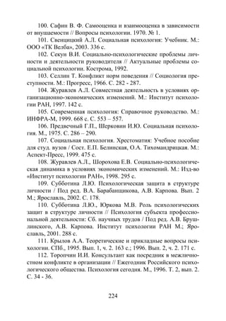 224
100. Сафин В. Ф. Самооценка и взаимооценка в зависимости
от внушаемости // Вопросы психологии. 1970. № 1.
101. Свенцицкий А.Л. Социальная психология: Учебник. М.:
ООО «ТК Велба», 2003. 336 с.
102. Секун В.И. Социально-психологические проблемы лич-
ности и деятельности руководителя // Актуальные проблемы со-
циальной психологии. Кострома, 1992.
103. Селлин Т. Конфликт норм поведения // Социология пре-
ступности. М.: Прогресс, 1966. С. 282 - 287.
104. Журавлев А.Л. Совместная деятельность в условиях ор-
ганизационно-экономических изменений. М.: Институт психоло-
гии РАН, 1997. 142 с.
105. Современная психология: Справочное руководство. М.:
ИНФРА-М, 1999. 668 с. С. 553 – 557.
106. Предвечный Г.П., Шерковин И.Ю. Социальная психоло-
гия. М., 1975. С. 286 – 290.
107. Социальная психология. Хрестоматия: Учебное пособие
для студ. вузов / Сост. Е.П. Белинская, О.А. Тихомандрицкая. М.:
Аспект-Пресс, 1999. 475 с.
108. Журавлев А.Л., Шорохова Е.В. Социально-психологиче-
ская динамика в условиях экономических изменений. М.: Изд-во
«Институт психологии РАН», 1998. 295 с.
109. Субботина Л.Ю. Психологическая защита в структуре
личности / Под ред. В.А. Барабанщикова, А.В. Карпова. Вып. 2
М.; Ярославль, 2002. С. 178.
110. Субботина Л.Ю., Юркова М.В. Роль психологических
защит в структуре личности // Психология субъекта профессио-
нальной деятельности: Сб. научных трудов / Под ред. А.В. Бруш-
линского, А.В. Карпова. Институт психологии РАН М.; Яро-
славль, 2001. 288 с.
111. Крылов А.А. Теоретические и прикладные вопросы пси-
хологии. СПб., 1995. Вып. 1, ч. 2. 163 с.; 1996. Вып. 2, ч. 2. 171 с.
112. Торопчин И.И. Консультант как посредник в межлично-
стном конфликте в организации // Ежегодник Российского психо-
логического общества. Психология сегодня. М., 1996. Т. 2, вып. 2.
С. 34 - 36.
Copyright ОАО «ЦКБ «БИБКОМ» & ООО «Aгентство Kнига-Cервис»
 