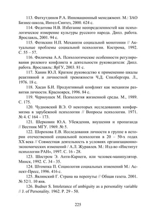 225
113. Фатхутдинов Р.А. Инновационный менеджмент. М.: ЗАО
Бизнес-школа, Интел-Синтез, 2000. 624 с.
114. Федотова Н.В. Избегание неопределенностей как психо-
логическое измерение культуры русского народа. Дипл. работа.
Ярославль, 2001. 94 с.
115. Фетискин Н.П. Механизм социальной монотонии // Ак-
туальные проблемы социальной психологии. Кострома, 1992.
С. 55 – 57.
116. Филичева А.А. Психологические особенности регулиро-
вания ролевого конфликта в деятельности руководителя: Дипл.
работа. Ярославль: ЯрГУ, 2003. 81 с.
117. Ханин Ю.Л. Краткое руководство к применению шкалы
реактивной и личностной тревожности Ч.Д. Спилбергера. Л.,
1976. 18 с.
118. Хасан Б.И. Продуктивный конфликт как механизм раз-
вития личности. Красноярск, 1996. 84 с.
119. Черноушек М. Психология жизненной среды. М., 1989.
С. 175.
120. Чудновский В.Э. О некоторых исследованиях конфор-
мизма в зарубежной психологии // Вопросы психологии. 1971.
№ 4. С 164 – 173.
121. Шерковин Ю.А. Убеждения, внушения и пропаганда
// Вестник МГУ. 1969. № 5.
122. Шорохова Е.В. Исследования личности в группе в исто-
рии отечественной социальной психологии в 20 – 50-х годах
XX века // Совместная деятельность в условиях организационно-
экономических изменений / А.Л. Журавлев. М.: Изд-во «Институт
психологии РАН», 1997. С. 16 - 28.
123. Шостром Э. Анти-Карнеги, или человек-манипулятор.
Минск, 1992. С. 34 - 35.
124. Штомпка П. Социология социальных изменений М.: Ас-
пект-Пресс, 1996. 416 с.
125. Явлинский Г. Страна на перепутье // Общая газета. 2001.
№ 52/1. 10 янв.
126. Budner S. Intolerance of ambiguity as a personality variable
// J. of Personality. 1962. Р. 29 - 50.
Copyright ОАО «ЦКБ «БИБКОМ» & ООО «Aгентство Kнига-Cервис»
 