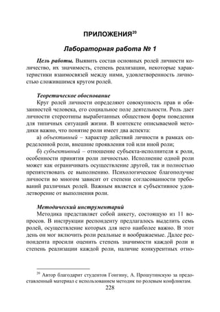 228
ПРИЛОЖЕНИЯ20
Лабораторная работа № 1
Цель работы. Выявить состав основных ролей личности ко-
личество, их значимость, степень реализации, некоторые харак-
теристики взаимосвязей между ними, удовлетворенность лично-
стью сложившимся кругом ролей.
Теоретическое обоснование
Круг ролей личности определяют совокупность прав и обя-
занностей человека, его социальное поле деятельности. Роль дает
личности стереотипы выработанных обществом форм поведения
для типичных ситуаций жизни. В контексте описываемой мето-
дики важно, что понятие роли имеет два аспекта:
а) объективный – характер действий личности в рамках оп-
ределенной роли, внешние проявления той или иной роли;
б) субъективный – отношение субъекта-исполнителя к роли,
особенности принятия роли личностью. Исполнение одной роли
может как ограничивать осуществление другой, так и полностью
препятствовать ее выполнению. Психологическое благополучие
личности во многом зависит от степени согласованности требо-
ваний различных ролей. Важным является и субъективное удов-
летворение от выполнения роли.
Методический инструментарий
Методика представляет собой анкету, состоящую из 11 во-
просов. В инструкции респонденту предлагалось выделить семь
ролей, осуществление которых для него наиболее важно. В этот
день он мог включить роли реальные и воображаемые. Далее рес-
пондента просили оценить степень значимости каждой роли и
степень реализации каждой роли, наличие конкурентных отно-
20
Автор благодарит студентов Гонгину, А. Прошутинскую за предо-
ставленный материал с использованием методик по ролевым конфликтам.
Copyright ОАО «ЦКБ «БИБКОМ» & ООО «Aгентство Kнига-Cервис»
 