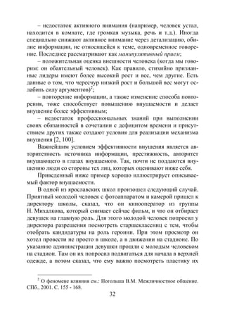 32
– недостаток активного внимания (например, человек устал,
находится в комнате, где громкая музыка, речь и т.д.). Иногда
специально снижают активное внимание через детализацию, оби-
лие информации, не относящейся к теме, одновременное говоре-
ние. Последнее рассматривают как манипулятивный прием;
– положительная оценка внешности человека (когда мы гово-
рим: он обаятельный человек). Как правило, стихийно признан-
ные лидеры имеют более высокий рост и вес, чем другие. Есть
данные о том, что чересчур низкий рост и большой вес могут ос-
лабить силу аргументов)2
– повторение информации, а также изменение способа повто-
рения, тоже способствует повышению внушаемости и делает
внушение более эффективным;
;
– недостаток профессиональных знаний при выполнении
своих обязанностей в сочетании с дефицитом времени и присут-
ствием других также создают условия для реализации механизма
внушения [2, 100].
Важнейшим условием эффективности внушения является ав-
торитетность источника информации, престижность, авторитет
внушающего в глазах внушаемого. Так, почти не поддаются вну-
шению люди со стороны тех лиц, которых оценивают ниже себя.
Приведенный ниже пример хорошо иллюстрирует описывае-
мый фактор внушаемости.
В одной из ярославских школ произошел следующий случай.
Приятный молодой человек с фотоаппаратом и камерой пришел к
директору школы, сказал, что он кинооператор из группы
Н. Михалкова, который снимает сейчас фильм, и что он отбирает
девушек на главную роль. Для этого молодой человек попросил у
директора разрешения посмотреть старшеклассниц с тем, чтобы
отобрать кандидатуры на роль героини. При этом просмотр он
хотел провести не просто в школе, а в движении на стадионе. По
указанию администрации девушки прошли с молодым человеком
на стадион. Там он их попросил подвигаться для начала в верхней
одежде, а потом сказал, что ему важно посмотреть пластику их
2
О феномене влияния см.: Погольша В.М. Межличностное общение.
СПб., 2001. С. 155 - 168.
Copyright ОАО «ЦКБ «БИБКОМ» & ООО «Aгентство Kнига-Cервис»
 