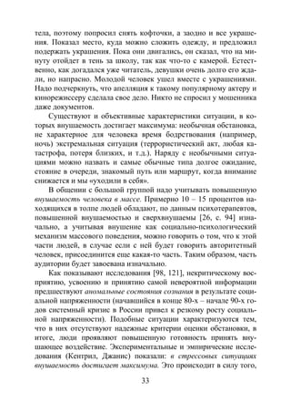 33
тела, поэтому попросил снять кофточки, а заодно и все украше-
ния. Показал место, куда можно сложить одежду, и предложил
подержать украшения. Пока они двигались, он сказал, что на ми-
нуту отойдет в тень за школу, так как что-то с камерой. Естест-
венно, как догадался уже читатель, девушки очень долго его жда-
ли, но напрасно. Молодой человек ушел вместе с украшениями.
Надо подчеркнуть, что апелляция к такому популярному актеру и
кинорежиссеру сделала свое дело. Никто не спросил у мошенника
даже документов.
Существуют и объективные характеристики ситуации, в ко-
торых внушаемость достигает максимума: необычная обстановка,
не характерное для человека время бодрствования (например,
ночь) экстремальная ситуация (террористический акт, любая ка-
тастрофа, потеря близких, и т.д.). Наряду с необычными ситуа-
циями можно назвать и самые обычные типа долгое ожидание,
стояние в очереди, знакомый путь или маршрут, когда внимание
снижается и мы «уходили в себя».
В общении с большой группой надо учитывать повышенную
внушаемость человека в массе. Примерно 10 – 15 процентов на-
ходящихся в толпе людей обладают, по данным психотерапевтов,
повышенной внушаемостью и сверхвнушаемы [26, с. 94] изна-
чально, а учитывая внушение как социально-психологический
механизм массового поведения, можно говорить о том, что к этой
части людей, в случае если с ней будет говорить авторитетный
человек, присоединится еще какая-то часть. Таким образом, часть
аудитории будет завоевана изначально.
Как показывают исследования [98, 121], некритическому вос-
приятию, усвоению и принятию самой невероятной информации
предшествуют аномальные состояния сознания в результате соци-
альной напряженности (начавшийся в конце 80-х – начале 90-х го-
дов системный кризис в России привел к резкому росту социаль-
ной напряженности). Подобные ситуации характеризуются тем,
что в них отсутствуют надежные критерии оценки обстановки, в
итоге, люди проявляют повышенную готовность принять вну-
шающее воздействие. Экспериментальные и эмпирические иссле-
дования (Кентрил, Джанис) показали: в стрессовых ситуациях
внушаемость достигает максимума. Это происходит в силу того,
Copyright ОАО «ЦКБ «БИБКОМ» & ООО «Aгентство Kнига-Cервис»
 