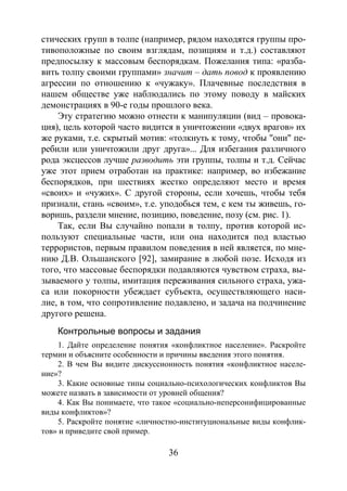 36
стических групп в толпе (например, рядом находятся группы про-
тивоположные по своим взглядам, позициям и т.д.) составляют
предпосылку к массовым беспорядкам. Пожелания типа: «разба-
вить толпу своими группами» значит – дать повод к проявлению
агрессии по отношению к «чужаку». Плачевные последствия в
нашем обществе уже наблюдались по этому поводу в майских
демонстрациях в 90-е годы прошлого века.
Эту стратегию можно отнести к манипуляции (вид – провока-
ция), цель которой часто видится в уничтожении «двух врагов» их
же руками, т.е. скрытый мотив: «толкнуть к тому, чтобы "они" пе-
ребили или уничтожили друг друга»... Для избегания различного
рода эксцессов лучше разводить эти группы, толпы и т.д. Сейчас
уже этот прием отработан на практике: например, во избежание
беспорядков, при шествиях жестко определяют место и время
«своих» и «чужих». С другой стороны, если хочешь, чтобы тебя
признали, стань «своим», т.е. уподобься тем, с кем ты живешь, го-
воришь, раздели мнение, позицию, поведение, позу (см. рис. 1).
Так, если Вы случайно попали в толпу, против которой ис-
пользуют специальные части, или она находится под властью
террористов, первым правилом поведения в ней является, по мне-
нию Д.В. Ольшанского [92], замирание в любой позе. Исходя из
того, что массовые беспорядки подавляются чувством страха, вы-
зываемого у толпы, имитация переживания сильного страха, ужа-
са или покорности убеждает субъекта, осуществляющего наси-
лие, в том, что сопротивление подавлено, и задача на подчинение
другого решена.
Контрольные вопросы и задания
1. Дайте определение понятия «конфликтное население». Раскройте
термин и объясните особенности и причины введения этого понятия.
2. В чем Вы видите дискуссионность понятия «конфликтное населе-
ние»?
3. Какие основные типы социально-психологических конфликтов Вы
можете назвать в зависимости от уровней общения?
4. Как Вы понимаете, что такое «социально-неперсонифицированные
виды конфликтов»?
5. Раскройте понятие «личностно-институциональные виды конфлик-
тов» и приведите свой пример.
Copyright ОАО «ЦКБ «БИБКОМ» & ООО «Aгентство Kнига-Cервис»
 