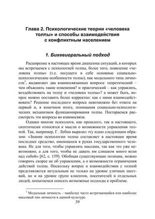 39
Глава 2. Психологические теории «человека
толпы» и способы взаимодействия
с конфликтным населением
1. Бихевиоральный подход
Расширение в настоящее время диапазона ситуаций, в которых
мы встречаемся с психологией толпы, более того, появление «че-
ловека толпы» (т.е. несущего в себе основные социально-
психологические особенности толпы), как модального типа лично-
сти3
Однако многие психологи, как прошлого, так и настоящего,
скептически относятся к мысли о возможности управления тол-
пой. Так, например, Г. Лебон выразил эту идею следующим обра-
зом: «Знание психологии толпы составляет в настоящее время
последнее средство, имеющееся в руках государственного чело-
века. Не для того, чтобы управлять массами, так как это уже не-
возможно, а для того, чтобы не давать им слишком много воли
над собой» [62, с. 159]. Обобщая существующие позиции, можно
говорить скорее не об управлении, а о возможности ограничения
действий толпы. Поскольку вопрос о взаимодействии с толпой
представляется актуальным не только на уровне уличных шест-
вий, но и на уровне групп клиентов, посетителей и отдельных
людей, попытаемся описать возможные подходы к проблеме.
, выдвигают два взаимосвязанных вопроса: теоретический –
чем объяснить такие изменения? и практический – как управлять,
воздействовать на толпу и «человека толпы»? а может быть, во-
прос можно поставить более корректно: как с ними взаимодейст-
вовать? Решение последнего вопроса невозможно без ответа на
первый и, в конечном итоге, понимания социально-психологи-
ческих механизмов функционирования толпы. Постараемся рас-
смотреть эти вопросы во взаимосвязи.
3
Модальная личность – наиболее часто встречающийся или наиболее
массовый тип личности в данной культуре.
Copyright ОАО «ЦКБ «БИБКОМ» & ООО «Aгентство Kнига-Cервис»
 