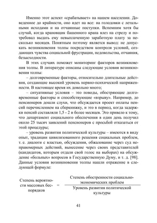 41
Именно этот аспект «срабатывает» на нашем населении. До-
веденное до крайности, оно идет на все: на голодовки с леталь-
ными исходами и на отчаянные поступки. Вспомним хотя бы
случай, когда крановщик башенного крана влез на стрелу и по-
требовал выдать ему невыплаченную заработную плату за не-
сколько месяцев. Понятным поэтому является вывод: не допус-
кать возникновения толпы посредством контроля условий, соз-
дающих чувства социальной фрустрации, недовольства, отчаяния,
безысходности.
В этих случаях поможет мониторинг факторов возникнове-
ния толпы. В литературе описаны следующие условия возникно-
вения толпы:
– долговременные факторы, относительно длительные дейст-
вия, создающие высокий уровень нервно-психической напряжен-
ности. В настоящее время их довольно много;
– ситуативные условия – это поводы, обостряющие долго-
временные факторы и способствующие «взрыву». Например, до
пенсионеров дошли слухи, что обсуждается проект оплаты пен-
сий перечислением на сберкнижку, и это в период, когда задерж-
ки пенсий составляли 1,5 - 2 и более месяцев. Это привело к тому,
что департамент социального обеспечения в один день получил
около 25 тысяч заявлений пенсионеров с просьбой отказаться от
этой процедуры;
– уровень развития политической культуры – имеются в виду
опыт, традиции цивилизованного решения социальных проблем,
т. е. диалоги с властью, обсуждения, обжалование через суд не-
правомерных действий, вынесение через своих представителей
(кандидатов, которым отдали свой голос на выборах) на обсуж-
дение «больных» вопросов в Государственную Думу, и т. д. [98].
Данные условия возникновения толпы нашли отражение в сле-
дующей формуле:
Степень вероятно-
сти массовых бес-
порядков
=
Степень обостренности социально-
экономических проблем
Уровень развития политической
культуры
Copyright ОАО «ЦКБ «БИБКОМ» & ООО «Aгентство Kнига-Cервис»
 