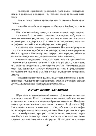 45
- эволюция первичных притязаний (чем выше привержен-
ность к исходным позициям, тем больше время и больше оши-
бок);
- если есть внутренние противоречия, то решения более креа-
тивны;
- способы воздействия: угрозы и обещания (действует и то и
другое).
Факторы, способствующие успешному ведению переговоров:
- временной – оказывает давление на стороны, побуждая их
идти на взаимные уступки (неопределенность момента окончания
переговоров, предупреждение о скором их завершении, введение
штрафных санкций за каждый раунд переговоров);
- позитивность отношений участников. Наилучшие результа-
ты с точки зрения выработки итогового решения демонстрировали
близкие друзья и благополучные супружеские пары, что объясня-
ется наличием установок учитывать взаимные интересы;
- наличие посредника: предполагается, что на предложение
третьего лица легче согласиться и пойти на уступки. Дело в том,
что наличие посредника элиминирует обычно наблюдающуюся
обратную зависимость между размером уступок и представлени-
ем человека о себе «как сильной личности», позволяя «сохранить
лицо»;
- представители сторон должны выступать не столько с пози-
ции своей групповой принадлежности, сколько с позиции единой
группы, пытающейся найти решение проблемы.
2. Инстинктивный подход
Обратимся к инстинктивной теории объяснения поведения
человека в толпе. Подход сложился на основе наблюдения ин-
стинктивного поведения человекообразных животных. Наиболее
ярким представителем подхода является этолог В. Дольник [31].
Исследования этологов показывают, что у обезьян есть специфи-
ческая форма поведения – «пошумелки». Они периодически при-
ходят в возбуждение, трясутся, подпрыгивают, сотрясают дере-
вья. Цель этого демонстративного поведения – показать соседним
группам мощь и единство своей группы. После участия в демон-
Copyright ОАО «ЦКБ «БИБКОМ» & ООО «Aгентство Kнига-Cервис»
 