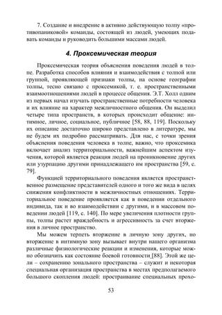 53
7. Создание и внедрение в активно действующую толпу «про-
тивопаниковой» команды, состоящей из людей, умеющих пода-
вать команды и руководить большими массами людей.
4. Проксемическая теория
Проксемическая теория объяснения поведения людей в тол-
пе. Разработка способов влияния и взаимодействия с толпой или
группой, проявляющей признаки толпы, на основе географии
толпы, тесно связано с проксемикой, т. е. пространственными
взаимоотношениями людей в процессе общения. Э.Т. Холл одним
из первых начал изучать пространственные потребности человека
и их влияние на характер межличностного общения. Он выделил
четыре типа пространств, в которых происходит общение: ин-
тимное, личное, социальное, публичное [58, 88, 119]. Поскольку
их описание достаточно широко представлено в литературе, мы
не будем их подробно рассматривать. Для нас, с точки зрения
объяснения поведения человека в толпе, важно, что проксемика
включает анализ территориальности, важнейшим аспектом изу-
чения, которой является реакция людей на проникновение других
или узурпацию другими принадлежащего им пространства [59, с.
79].
Функцией территориального поведения является пространст-
венное размещение представителей одного и того же вида в целях
снижения конфликтности в межличностных отношениях. Терри-
ториальное поведение проявляется как в поведении отдельного
индивида, так и во взаимодействии с другими, и в массовом по-
ведении людей [119, с. 140]. По мере увеличения плотности груп-
пы, толпы растет враждебность и агрессивность за счет вторже-
ния в личное пространство.
Мы можем терпеть вторжение в личную зону других, но
вторжение в интимную зону вызывает внутри нашего организма
различные физиологические реакции и изменения, которые мож-
но обозначить как состояние боевой готовности [88]. Этой же це-
ли – сохранению зонального пространства – служит и некоторая
специальная организация пространства в местах предполагаемого
большого скопления людей: простраивание специальных прохо-
Copyright ОАО «ЦКБ «БИБКОМ» & ООО «Aгентство Kнига-Cервис»
 