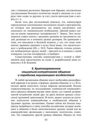 54
дов с помощью различных барьеров или барьеры, поставленные
для рассекания большого количества людей и сведение их в оче-
редь типа «один за другим» за счет узости проходов (как в мет-
ро), и т. д.
Более того, ряд исследований показали, что, манипулируя
определенным соотношением численности людей и пространства,
на котором они размещаются, мы можем увеличивать или
уменьшать их эмоциональное возбуждение. Данный вывод сде-
лан на основе знаменитых экспериментов Г. Эванса. Этот иссле-
дователь ставил опыты с группами, разными по численности лю-
дей, размещая их в комнатах разных размеров. По сравнению с
теми, кто находился в большой комнате, у тех, кто сидел ком-
пактно, кровяное давление и пульс были выше, что свидетельст-
вует о возбуждении [68, с. 361]. Таким образом, хочешь успоко-
ить возбужденную группу людей – пригласи их в комнату с такой
площадью, где они «потеряются», и наоборот.
Существующие способы взаимодействия с толпой в обоб-
щенном виде представлены на схеме 2, разработанной нами со-
вместно с Е.В. Коневой.
5. Кратковременное
социально-ситуативное общение
и парадигма внушающего воздействия
В любой организации общение носит необычайно разнообраз-
ный характер и по видам, и формам, уровням общения, и т.д. В со-
ветское время психологи, следуя запросам организаций, больше
сосредоточивались на исследованиях особенностей взаимодейст-
вия в процессе общения внутри таких групп, где главной детерми-
нантой воздействия людей друг на друга являлся процесс совме-
стной групповой деятельности. В итоге, акцент делался на изуче-
нии психологии взаимодействия и особенностей общения в
трудовых группах, коллективах. Однако сейчас все больше ощу-
щается потребность в таких способах воздействия, которые возни-
кают в общении в более многочисленных группах людей или во
взаимодействии организации с населением, посетителем, клиен-
том. Это совершенно другой уровень общения. Именно на этом
Copyright ОАО «ЦКБ «БИБКОМ» & ООО «Aгентство Kнига-Cервис»
 
