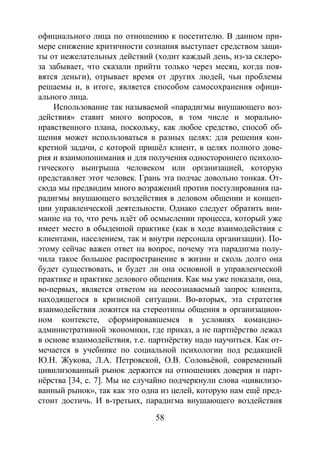 58
официального лица по отношению к посетителю. В данном при-
мере снижение критичности сознания выступает средством защи-
ты от нежелательных действий (ходит каждый день, из-за склеро-
за забывает, что сказали прийти только через месяц, когда поя-
вятся деньги), отрывает время от других людей, чьи проблемы
решаемы и, в итоге, является способом самосохранения офици-
ального лица.
Использование так называемой «парадигмы внушающего воз-
действия» ставит много вопросов, в том числе и морально-
нравственного плана, поскольку, как любое средство, способ об-
щения может использоваться в разных целях: для решения кон-
кретной задачи, с которой пришёл клиент, в целях полного дове-
рия и взаимопонимания и для получения одностороннего психоло-
гического выигрыша человеком или организацией, которую
представляет этот человек. Грань эта подчас довольно тонкая. От-
сюда мы предвидим много возражений против постулирования па-
радигмы внушающего воздействия в деловом общении и концеп-
ции управленческой деятельности. Однако следует обратить вни-
мание на то, что речь идёт об осмыслении процесса, который уже
имеет место в обыденной практике (как в ходе взаимодействия с
клиентами, населением, так и внутри персонала организации). По-
этому сейчас важен ответ на вопрос, почему эта парадигма полу-
чила такое большое распространение в жизни и сколь долго она
будет существовать, и будет ли она основной в управленческой
практике и практике делового общения. Как мы уже показали, она,
во-первых, является ответом на неосознаваемый запрос клиента,
находящегося в кризисной ситуации. Во-вторых, эта стратегия
взаимодействия ложится на стереотипы общения в организацион-
ном контексте, сформировавшемся в условиях командно-
административной экономики, где приказ, а не партнёрство лежал
в основе взаимодействия, т.е. партнёрству надо научиться. Как от-
мечается в учебнике по социальной психологии под редакцией
Ю.Н. Жукова, Л.А. Петровской, О.В. Соловьёвой, современный
цивилизованный рынок держится на отношениях доверия и парт-
нёрства [34, с. 7]. Мы не случайно подчеркнули слова «цивилизо-
ванный рынок», так как это одна из целей, которую нам ещё пред-
стоит достичь. И в-третьих, парадигма внушающего воздействия
Copyright ОАО «ЦКБ «БИБКОМ» & ООО «Aгентство Kнига-Cервис»
 