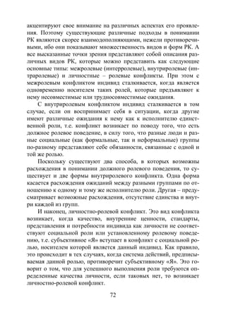 72
акцентируют свое внимание на различных аспектах его проявле-
ния. Поэтому существующие различные подходы в понимании
РК являются скорее взаимодополняющими, нежели противоречи-
выми, ибо они показывают множественность видов и форм РК. А
все высказанные точки зрения представляют собой описания раз-
личных видов РК, которые можно представить как следующие
основные типы: межролевые (интерролевые), внутриролевые (ин-
траролевые) и личностные – ролевые конфликты. При этом с
межролевым конфликтом индивид сталкивается, когда является
одновременно носителем таких ролей, которые предъявляют к
нему несовместимые или трудносовместимые ожидания.
С внутриролевым конфликтом индивид сталкивается в том
случае, если он воспринимает себя в ситуации, когда другие
имеют различные ожидания к нему как к исполнителю единст-
венной роли, т.е. конфликт возникает по поводу того, что есть
должное ролевое поведение, в силу того, что разные люди и раз-
ные социальные (как формальные, так и неформальные) группы
по-разному представляют себе обязанности, связанные с одной и
той же ролью.
Поскольку существуют два способа, в которых возможны
расхождения в понимании должного ролевого поведения, то су-
ществует и две формы внутриролевого конфликта. Одна форма
касается расхождения ожиданий между разными группами по от-
ношению к одному и тому же исполнителю роли. Другая – преду-
сматривает возможные расхождения, отсутствие единства и внут-
ри каждой из групп.
И наконец, личностно-ролевой конфликт. Это вид конфликта
возникает, когда качество, внутренние ценности, стандарты,
представления и потребности индивида как личности не соответ-
ствуют социальной роли или установленному ролевому поведе-
нию, т.е. субъективное «Я» вступает в конфликт с социальной ро-
лью, носителем которой является данный индивид. Как правило,
это происходит в тех случаях, когда система действий, предписы-
ваемая данной ролью, противоречит субъективному «Я». Это го-
ворит о том, что для успешного выполнения роли требуются оп-
ределенные качества личности, если таковых нет, то возникает
личностно-ролевой конфликт.
Copyright ОАО «ЦКБ «БИБКОМ» & ООО «Aгентство Kнига-Cервис»
 