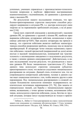 76
успешных, умеющих справляться с производственно-технологи-
ческими вопросами и наиболее эффективно выстраивающих
взаимоотношения с подчинёнными, по сравнению с руководите-
лями с высоким РК.
По результатам нашего исследования очевидно, что про-
блемно-ориентированные стратегии наилучшим способом регу-
лируют напряжение в ситуации РК, т.е. мастера используют свою
энергию не на переживание проблемной ситуации, а на её реше-
ние [116].
Среди всех стратегий совладания у руководителей с высоким
уровнем РК, по сравнению с группой с низким РК, наиболее ярко
выражены избегание, осторожные действия, асоциальные и агрес-
сивные действия (р<0,01). При анализе литературы мы пришли к
выводу, что стратегия избегания является наиболее неконструк-
тивным способом разрешения проблем, поскольку она не является
преобразующей. В литературе четко описана взаимосвязь страте-
гии избегания с низкой предметной (направленной на дело) актив-
ностью и высокой эмоциональностью, понимаемой как чувстви-
тельность к несовпадению ожидаемого и полученного результата,
а также с низким уровнем самоуправления5
5
Либина А., Либин А. Стили реагирования на стресс: психологическая
защита или совладание со сложными обстоятельствами // Стиль человека:
психологический анализ / Под ред. А.В. Либина. М.: Смысл, 1998. 310 с.
. Действительно, в на-
ших исследованиях получен результат, что руководители с высо-
ким уровнем РК более эмоционально чувствительны (I+
). Люди
данного типа используют стратегии совладания субъектно-
ориентированного стиля, что является следствием эмоционального
реагирования на ситуацию. Данный стиль отличается тем, что не
сопровождается конкретными действиями, человек в данном слу-
чае ищет социальные контакты с тем, чтобы вовлечь других в свои
переживания. Под эмоциональным реагированием в сложной си-
туации большинство психологов понимают подверженность ис-
ключительно негативным переживаниям [13, 76]. Для защиты от
отрицательных эмоций, для борьбы с эмоциональными наруше-
ниями, вызванными, с точки зрения человека, негативными собы-
тиями, используются стратегии избегания, ухода, бегства из труд-
ной ситуации, которые могут осуществляться не только в практи-
Copyright ОАО «ЦКБ «БИБКОМ» & ООО «Aгентство Kнига-Cервис»
 