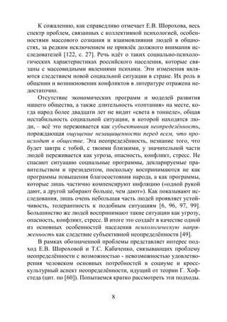8
К сожалению, как справедливо отмечает Е.В. Шорохова, весь
спектр проблем, связанных с коллективной психологией, особен-
ностями массового сознания и взаимовлияния людей в общно-
стях, за редким исключением не привлёк должного внимания ис-
следователей [122, c. 27]. Речь идёт о таких социально-психоло-
гических характеристиках российского населения, которые свя-
заны с массовидными явлениями психики. Эти изменения явля-
ются следствием новой социальной ситуации в стране. Их роль в
общении и возникновении конфликтов в литературе отражена не-
достаточно.
Отсутствие экономических программ и моделей развития
нашего общества, а также длительность «топтания» на месте, ко-
гда народ более двадцати лет не видит «света в тоннеле», общая
нестабильность социальной ситуации, в которой находятся лю-
ди, – всё это переживается как субъективная неопределённость,
порождающая ощущение незащищенности перед всем, что про-
исходит в обществе. Эта неопределённость, незнание того, что
будет завтра с тобой, с твоими близкими, у значительной части
людей переживается как угроза, опасность, конфликт, стресс. Не
спасают ситуацию социальные программы, декларируемые пра-
вительством и президентом, поскольку воспринимаются не как
программы повышения благосостояния народа, а как программы,
которые лишь частично компенсируют инфляцию («одной рукой
дают, а другой забирают больше, чем дают»). Как показывают ис-
следования, лишь очень небольшая часть людей проявляет устой-
чивость, толерантность к подобным ситуациям [6, 96, 97, 99].
Большинство же людей воспринимают такие ситуации как угрозу,
опасность, конфликт, стресс. В итоге это создаёт в качестве одной
из основных особенностей населения психологическую напря-
женность как следствие субъективной неопределённости [49].
В рамках обозначенной проблемы представляет интерес под-
ход Е.В. Шороховой и Т.С. Кабаченко, связывающих проблему
неопределённости с возможностью - невозможностью удовлетво-
рения человеком основных потребностей в социуме и кросс-
культурный аспект неопределённости, идущий от теории Г. Хоф-
стеда (цит. по [60]). Попытаемся кратко рассмотреть эти подходы.
Copyright ОАО «ЦКБ «БИБКОМ» & ООО «Aгентство Kнига-Cервис»
 