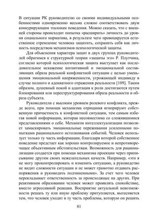 81
В ситуации РК руководителю со своими индивидуальными осо-
бенностями одновременно весьма сложно соответствовать двум
конкурирующим эталонам поведения. Можно сказать, что с внеш-
ней стороны происходит попытка «расширить» личность до уров-
ня социального норматива, в результате чего провоцируется есте-
ственное стремление человека защитить, сохранить себя как лич-
ность посредством механизмов психологической защиты.
Для объяснения характера защит в двух группах руководите-
лей обратимся к структурной теории «защиты эго» Р. Плутчика,
согласно которой психологическая защита выступает как после-
довательное искажение когнитивной и эмоциональной состав-
ляющих образа реальной конфликтной ситуации с целью умень-
шения эмоциональной напряженности, угрожающей индивиду в
случае полного и адекватного отражения реальности [109]. Таким
образом, душевный покой и адаптация к роли достигаются путем
блокирования или переструктурирования образа реальности и об-
раза субъекта.
Руководители с высоким уровнем ролевого конфликта, преж-
де всего, при помощи механизма отрицания игнорируют собст-
венную причастность к конфликтной ситуации, тем самым избе-
гая новой информации, которая несовместима со сложившимися
представлениями о себе. Механизм интеллектуализации позволя-
ет замаскировать эмоциональные переживания усиленными по-
пытками рационального истолкования событий. Человек исполь-
зует только ту часть информации, благодаря которой собственное
поведение предстает как хорошо контролируемое и непротиворе-
чащее объективным обстоятельствам. Возможность для рациона-
лизации создается при помощи механизма проекции через припи-
сывание другим своих нежелательных качеств. Например, «это я
не могу проконтролировать и изменить ситуацию, а руководство
не видит сложности ситуации и не может грамотно отдавать рас-
поряжения и руководить подчиненными». За счет чего человек
перекладывает ответственность за происходящее на других. При
реактивном образовании человек может проявлять спокойствие,
вместо агрессивной реакции. Восприятие актуальной невозмож-
ности решать ту или иную проблему притупляется, вытесняется
тем, что человек уходит в ту часть проблемы, которую он решить
Copyright ОАО «ЦКБ «БИБКОМ» & ООО «Aгентство Kнига-Cервис»
 