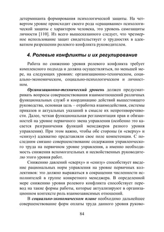 84
детерминанта формирования психологической защиты. На чет-
вертом уровне происходит своего рода «сращивание» психологи-
ческой защиты с характером человека, это уровень самозащиты
личности [110]. Из всего вышесказанного следует, что чрезмер-
ное использование защит свидетельствует о трудностях в адек-
ватном разрешении ролевого конфликта руководителем.
4. Ролевые конфликты и их регулирование
Работа по снижению уровня ролевого конфликта требует
комплексного подхода и должна осуществляться, по меньшей ме-
ре, на следующих уровнях: организационно-техническом, соци-
ально-экономическом, социально-психологическом и личност-
ном.
Организационно-технический уровень должен предусмат-
ривать вопросы совершенствования взаимоотношений различных
функциональных служб и координацию действий вышестоящего
руководства, основная цель – отработка взаимодействия, системы
приказов и актуальных указаний в смысле их непротиворечиво-
сти. Далее, четкая функциональная регламентация прав и обязан-
ностей на уровне первичного звена управления (особенно это ка-
сается разграничения функций менеджеров разного уровня
управления). При этом важно, чтобы обе стороны (и «сверху» и
«снизу») адекватно представляли свое поле компетенции. С по-
следним связано совершенствование содержания управленческо-
го труда на первичном уровне управления, а именно необходи-
мость снижения вспомогательных и несвойственных руководите-
лю этого уровня работ.
Снижению давлений «сверху» и «снизу» способствует введе-
ние рациональных норм управления на уровне первичных кол-
лективов: это должно выражаться в сокращении численности ис-
полнителей в группе конкретного менеджера. В определенной
мере снижению уровня ролевого конфликта способствует пере-
вод на такие формы работы, которые актуализируют в организа-
ционном контексте роль взаимозависимых отношений.
В социально-экономическом плане необходимо дальнейшее
совершенствование форм оплаты труда данного уровня руково-
Copyright ОАО «ЦКБ «БИБКОМ» & ООО «Aгентство Kнига-Cервис»
 