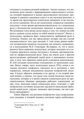 92
ситуация и создавала ролевой конфликт. Анализ показал, что вы-
полнение роли связано с формированием определенного аттитю-
да, который выражался в оценке предложенных поступков: про-
куроры и адвокаты оценивали одни и те же поступки различно, в
то время как представители одной роли оценивали те же поступ-
ки почти одинаково. Когда же испытуемых попросили оценивать
поступки с точки зрения противоположной роли, то с изменением
роли у большинства испытуемых менялась и оценка поступков.
На основании этого автор сделал вывод о том, что «взятие на себя
роли в данном случае влекло за собой новый аттитюд»8
. Иначе, у
испытуемых проявился факт совместимости требований роли и
аттитюда. Однако для нас представляет интерес как раз случай
несовместимости этих двух явлений. С этой точки зрения наибо-
лее интересными являются следующие два момента, выявившие-
ся в исследовании М.Л. Гомелаури. Во-первых, то, что в экспе-
рименте были выявлены испытуемые, которые оказались не в со-
стоянии произвести оценку поступков с позиции, противополож-
ной их профессиональной роли. Здесь мы имели дело с фактом
рассогласования требований новой роли и имеющимся аттитю-
дом, в силу чего принятие новой роли становится невозможным.
В этой ситуации испытуемые отказывались от выполнения зада-
ния. Иначе говоря, часть испытуемых (около 35%), попав в си-
туацию ролевого конфликта, оказались не в состоянии с ним
справиться, показав неадекватное решение конфликтной ситуа-
ции. Следует обратить внимание и на другое, и это второй важ-
ный момент, а именно, что среди этих людей оказались такие ис-
пытуемые, которые и в жизни сменили социальную роль на про-
тивоположную (бывшие прокуроры работают адвокатами), но
при этом, выполняя новую социальную роль, отмечают у себя
конфликтное состояние вследствие трудности выполнения требо-
ваний новой роли: «трудно защищать преступника, так как я ра-
ботал прокурором»9
Таким образом, под ролевым конфликтом здесь подразумева-
ется ситуация, в которой индивид поставлен перед необходимо-
.
8
Гомелаури М.Л. Указ. соч. С. 165.
9
Там же.
Copyright ОАО «ЦКБ «БИБКОМ» & ООО «Aгентство Kнига-Cервис»
 