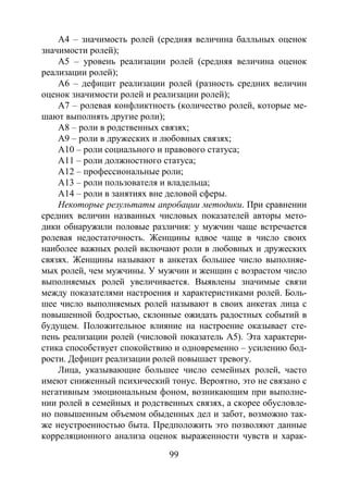 99
А4 – значимость ролей (средняя величина балльных оценок
значимости ролей);
А5 – уровень реализации ролей (средняя величина оценок
реализации ролей);
А6 – дефицит реализации ролей (разность средних величин
оценок значимости ролей и реализации ролей);
А7 – ролевая конфликтность (количество ролей, которые ме-
шают выполнять другие роли);
А8 – роли в родственных связях;
А9 – роли в дружеских и любовных связях;
А10 – роли социального и правового статуса;
А11 – роли должностного статуса;
А12 – профессиональные роли;
А13 – роли пользователя и владельца;
А14 – роли в занятиях вне деловой сферы.
Некоторые результаты апробации методики. При сравнении
средних величин названных числовых показателей авторы мето-
дики обнаружили половые различия: у мужчин чаще встречается
ролевая недостаточность. Женщины вдвое чаще в число своих
наиболее важных ролей включают роли в любовных и дружеских
связях. Женщины называют в анкетах большее число выполняе-
мых ролей, чем мужчины. У мужчин и женщин с возрастом число
выполняемых ролей увеличивается. Выявлены значимые связи
между показателями настроения и характеристиками ролей. Боль-
шее число выполняемых ролей называют в своих анкетах лица с
повышенной бодростью, склонные ожидать радостных событий в
будущем. Положительное влияние на настроение оказывает сте-
пень реализации ролей (числовой показатель А5). Эта характери-
стика способствует спокойствию и одновременно – усилению бод-
рости. Дефицит реализации ролей повышает тревогу.
Лица, указывающие большее число семейных ролей, часто
имеют сниженный психический тонус. Вероятно, это не связано с
негативным эмоциональным фоном, возникающим при выполне-
нии ролей в семейных и родственных связях, а скорее обусловле-
но повышенным объемом обыденных дел и забот, возможно так-
же неустроенностью быта. Предположить это позволяют данные
корреляционного анализа оценок выраженности чувств и харак-
Copyright ОАО «ЦКБ «БИБКОМ» & ООО «Aгентство Kнига-Cервис»
 