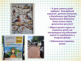 • У день захисту дітей
відбувся благодійний
вернісаж дитячих малюнків,
у Музейному саді Музею
Українського Живопису.
Наша школа також
долучилася до участі
• Зібрані донати підуть на
лікування дітей, що
постраждали від військової
агресії та перебувають у
лікарнях Дніпра
• Наближаємо перемогу
разом
 