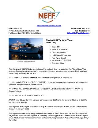 Neff Yacht Sales
777 South East 20th Street , Suite 100
Fort Lauderdale, FL 33316, United States
Toll-free: 866-440-3836Toll-free: 866-440-3836
Tel: 954.530.3348Tel: 954.530.3348
Sales@NeffYachtSales.comSales@NeffYachtSales.com
Longships Starboard Evening
Fleming 55 SLVM Motor YachtFleming 55 SLVM Motor Yacht––
Grand LadyGrand Lady
• Year: 2001
• Price: EUR 695,000
• Location: Sweden
• Hull Material: Fiberglass
• Fuel Type: Diesel
• YachtWorld ID: 2595237
• Condition: Used
http://www.NeffYachtSales.com
This Fleming 55 SLVM Pilothouse Motoryacht is a classic luxury cruise ship. The "Grand Lady" has
been professionally maintained and is in excellent condition with all modern updates.She is available
immediately and ready for the sea.
*** NOW REDUCED PRICE EUR 695 000 tax paidEUR 695 000 tax paid and registered in Sweden ***
*** WILL CONSIDER ALL SERIOUS OFFERS*** If you are interested and come abroad, airport pick-
up will be arranged to show you the vessel.
*** OWNER WILL CONSIDER TRADE TOWARDS A LARGER MOTOR YACHT (+100") *** i.e.
Broward, Burger.
*** WORLDWIDE SHIPPING AVAILABLE ***
2001 Fleming 55 Number 114 was was delivered new in 2001 to its first owner in Virginia. In 2005 he
decided to quit boating.
The ship was then bought in October 2005 by the current owner and exported via the Netherlands to
Sweden in February 2006.
The ship are updated and partially rebuilt prior to launch in 2007. Since then, the ship has been used
for pleasure in the Baltic Sea by owner. Currently she has logged 2500 nautical miles and 280 engine
hours. Professionaly mintained since new and currently in top condition. Kept in heated storage during
the winter.
 