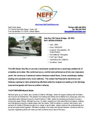Neff Yacht Sales
777 South East 20th Street , Suite 100
Fort Lauderdale, FL 33316, United States
Toll-free: 866-440-3836Toll-free: 866-440-3836
Tel: 954.530.3348Tel: 954.530.3348
Sales@NeffYachtSales.comSales@NeffYachtSales.com
Profile
Sea Ray 560 Sedan BridgeSea Ray 560 Sedan Bridge– 56 SEA– 56 SEA
RAY SEDAN BRIDGERAY SEDAN BRIDGE
• Year: 2004
• Price: $ 569,000
• Location: Chesapeake, VA,
United States
• Hull Material: Fiberglass
• Fuel Type: Diesel
• YachtWorld ID: 2298379
• Condition: Used
http://www.NeffYachtSales.com
This 560 Sedan Sea Ray is not only a handsome vessel but has a seemingly endless list ofThis 560 Sedan Sea Ray is not only a handsome vessel but has a seemingly endless list of
amenities and extras. She combines luxury, comfort and performance all into one impressiveamenities and extras. She combines luxury, comfort and performance all into one impressive
yacht. Her enormous 3 stateroom interior features marble floors, Corian countertops, leatheryacht. Her enormous 3 stateroom interior features marble floors, Corian countertops, leather
seating and exquisite cherry wood cabinetry. The cockpit has Raymarine electronics andseating and exquisite cherry wood cabinetry. The cockpit has Raymarine electronics and
foldaway seating to make entertaining effortless while the wraparound seating on the flybridgefoldaway seating to make entertaining effortless while the wraparound seating on the flybridge
ensures that guests will have no problem relaxing.ensures that guests will have no problem relaxing.
YACHT BROKER Michael ZaidanYACHT BROKER Michael Zaidan
Michael grew up on Cass Lake, outside of Detroit, Michigan, where he began boating with his father,
who was an avid fisherman. His passion for boating and fishing was installed at a young age, and only
intensified when Michael moved to South Florida in 1995, where he instantly got hooked on scuba
diving and spear fishing. Michael has over 15 years’ experience in the sales field and enjoys creating
and maintaining long term relationships with his clients. With his ability to connect with clients, and
passion for boating, Michael sought out a career in yacht sales, where could put his professional and
personal experiences together. Michaels' qualities of honesty and ethical behavior combined with his
superior negotiating skills will make you feel confident every step of the way.
 