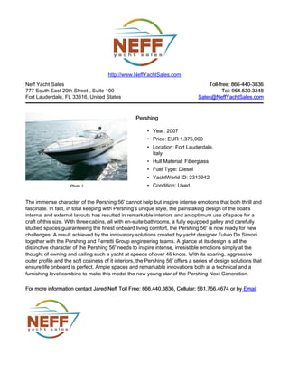 Neff Yacht Sales
777 South East 20th Street , Suite 100
Fort Lauderdale, FL 33316, United States
Toll-free: 866-440-3836Toll-free: 866-440-3836
Tel: 954.530.3348Tel: 954.530.3348
Sales@NeffYachtSales.comSales@NeffYachtSales.com
Photo 1
PershingPershing
• Year: 2007
• Price: EUR 1,375,000
• Location: Fort Lauderdale,
Italy
• Hull Material: Fiberglass
• Fuel Type: Diesel
• YachtWorld ID: 2313942
• Condition: Used
http://www.NeffYachtSales.com
The immense character of the Pershing 56' cannot help but inspire intense emotions that both thrill and
fascinate. In fact, in total keeping with Pershing's unique style, the painstaking design of the boat's
internal and external layouts has resulted in remarkable interiors and an optimum use of space for a
craft of this size. With three cabins, all with en-suite bathrooms, a fully equipped galley and carefully
studied spaces guaranteeing the finest onboard living comfort, the Pershing 56' is now ready for new
challenges. A result achieved by the innovatory solutions created by yacht designer Fulvio De Simoni
together with the Pershing and Ferretti Group engineering teams. A glance at its design is all the
distinctive character of the Pershing 56' needs to inspire intense, irresistible emotions simply at the
thought of owning and sailing such a yacht at speeds of over 46 knots. With its soaring, aggressive
outer profile and the soft cosiness of it interiors, the Pershing 56' offers a series of design solutions that
ensure life onboard is perfect. Ample spaces and remarkable innovations both at a technical and a
furnishing level combine to make this model the new young star of the Pershing Next Generation.
For more information contact Jared Neff Toll Free: 866.440.3836, Cellular: 561.756.4674 or byFor more information contact Jared Neff Toll Free: 866.440.3836, Cellular: 561.756.4674 or by EmailEmail
 