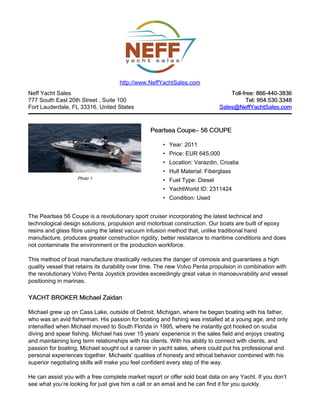 Neff Yacht Sales
777 South East 20th Street , Suite 100
Fort Lauderdale, FL 33316, United States
Toll-free: 866-440-3836Toll-free: 866-440-3836
Tel: 954.530.3348Tel: 954.530.3348
Sales@NeffYachtSales.comSales@NeffYachtSales.com
Photo 1
Pearlsea CoupePearlsea Coupe– 56 COUPE– 56 COUPE
• Year: 2011
• Price: EUR 645,000
• Location: Varazdin, Croatia
• Hull Material: Fiberglass
• Fuel Type: Diesel
• YachtWorld ID: 2311424
• Condition: Used
http://www.NeffYachtSales.com
The Pearlsea 56 Coupe is a revolutionary sport cruiser incorporating the latest technical and
technological design solutions, propulsion and motorboat construction. Our boats are built of epoxy
resins and glass fibre using the latest vacuum infusion method that, unlike traditional hand
manufacture, produces greater construction rigidity, better resistance to maritime conditions and does
not contaminate the environment or the production workforce.
This method of boat manufacture drastically reduces the danger of osmosis and guarantees a high
quality vessel that retains its durability over time. The new Volvo Penta propulsion in combination with
the revolutionary Volvo Penta Joystick provides exceedingly great value in manoeuvrability and vessel
positioning in marinas.
YACHT BROKER Michael ZaidanYACHT BROKER Michael Zaidan
Michael grew up on Cass Lake, outside of Detroit, Michigan, where he began boating with his father,
who was an avid fisherman. His passion for boating and fishing was installed at a young age, and only
intensified when Michael moved to South Florida in 1995, where he instantly got hooked on scuba
diving and spear fishing. Michael has over 15 years’ experience in the sales field and enjoys creating
and maintaining long term relationships with his clients. With his ability to connect with clients, and
passion for boating, Michael sought out a career in yacht sales, where could put his professional and
personal experiences together. Michaels' qualities of honesty and ethical behavior combined with his
superior negotiating skills will make you feel confident every step of the way.
He can assist you with a free complete market report or offer sold boat data on any Yacht. If you don’t
see what you’re looking for just give him a call or an email and he can find it for you quickly.
 