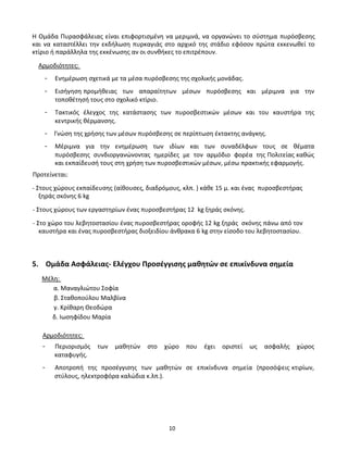 10
Η Ομάδα Πυρασφάλειας είναι επιφορτισμένη να μεριμνά, να οργανώνει το σύστημα πυρόσβεσης
και να καταστέλλει την εκδήλωση πυρκαγιάς στο αρχικό της στάδιο εφόσον πρώτα εκκενωθεί το
κτίριο ή παράλληλα της εκκένωσης αν οι συνθήκες το επιτρέπουν.
Αρμοδιότητες:
- Ενημέρωση σχετικά με τα μέσα πυρόσβεσης της σχολικής μονάδας.
- Εισήγηση προμήθειας των απαραίτητων μέσων πυρόσβεσης και μέριμνα για την
τοποθέτησή τους στο σχολικό κτίριο.
- Τακτικός έλεγχος της κατάστασης των πυροσβεστικών μέσων και του καυστήρα της
κεντρικής θέρμανσης.
- Γνώση της χρήσης των μέσων πυρόσβεσης σε περίπτωση έκτακτης ανάγκης.
- Μέριμνα για την ενημέρωση των ιδίων και των συναδέλφων τους σε θέματα
πυρόσβεσης συνδιοργανώνοντας ημερίδες με τον αρμόδιο φορέα της Πολιτείας καθώς
και εκπαίδευσή τους στη χρήση των πυροσβεστικών μέσων, μέσω πρακτικής εφαρμογής.
Προτείνεται:
- Στους χώρους εκπαίδευσης (αίθουσες, διαδρόμους, κλπ. ) κάθε 15 μ. και ένας πυροσβεστήρας
ξηράς σκόνης 6 kg
- Στους χώρους των εργαστηρίων ένας πυροσβεστήρας 12 kg ξηράς σκόνης.
- Στο χώρο του λεβητοστασίου ένας πυροσβεστήρας οροφής 12 kg ξηράς σκόνης πάνω από τον
καυστήρα και ένας πυροσβεστήρας διοξειδίου άνθρακα 6 kg στην είσοδο του λεβητοστασίου.
5. Ομάδα Ασφάλειας- Ελέγχου Προσέγγισης μαθητών σε επικίνδυνα σημεία
Μέλη:
α. Μαναγλιώτου Σοφία
β. Σταθοπούλου Μαλβίνα
γ. Κρίθαρη Θεοδώρα
δ. Ιωσηφίδου Μαρία
Αρμοδιότητες:
- Περιορισμός των μαθητών στο χώρο που έχει οριστεί ως ασφαλής χώρος
καταφυγής.
- Αποτροπή της προσέγγισης των μαθητών σε επικίνδυνα σημεία (προσόψεις κτιρίων,
στύλους, ηλεκτροφόρα καλώδια κ.λπ.).
 