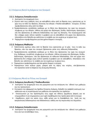 15
2.2. Ενέργειες Κατά τη Διάρκεια του Σεισμού
2.2.1. Ενέργειες Εκπαιδευτικών
 Διατηρούν την ψυχραιμία τους.
 Ζητούν από τους μαθητές τους να καλυφθούν κάτω από τα θρανία τους, κρατώντας με το
χέρι τους το πόδι του θρανίου, δίνοντας την οδηγία: «Παιδιά καλυφθείτε - Σεισμός». Οι ίδιοι
προφυλάσσονται κάτω από την έδρα.
 Προφυλάσσονται κατάλληλα ανάλογα με τη θέση που βρίσκονται την ώρα του σεισμού,
σύμφωνα με την οδηγία: «Μένω στο χώρο που βρίσκομαι, Σκύβω, Καλύπτομαι, Κρατιέμαι»,
εάν δεν βρίσκονται σε αίθουσα διδασκαλίας την ώρα της δόνησης. Πιο συγκεκριμένα εάν
δεν υπάρχει γερό, ξύλινο τραπέζι ή γραφείο για να καλυφθούν στο χώρο που βρίσκονται,
πλησιάζουν στο δάπεδο και καλύπτουν το κεφάλι και τον αυχένα με τα χέρια τους.
 Παραμένουν προφυλαγμένοι για όσο χρόνο διαρκεί ο σεισμός.
2.2.2. Ενέργειες Μαθητών
 Καλύπτονται αμέσως κάτω από τα θρανία τους κρατώντας με το χέρι τους το πόδι του
θρανίου, εάν την ώρα του σεισμού βρίσκονται μέσα στις αίθουσες διδασκαλίας
 Προφυλάσσονται κατάλληλα ανάλογα με τη θέση που βρίσκονται την ώρα του σεισμού
(π.χ. διάδρομο, τουαλέτα), σύμφωνα με την οδηγία: «Μένω στο χώρο που βρίσκομαι, Σκύβω,
Καλύπτομαι, Κρατιέμαι», εάν δεν βρίσκονται σε αίθουσα διδασκαλίας. Εάν στο χώρο που
βρίσκονται δεν υπάρχει γερό, ξύλινο τραπέζι ή γραφείο για να καλυφθούν, πλησιάζουν στο
δάπεδο και καλύπτουν το κεφάλι και τον αυχένα με τα χέρια τους.
 Παραμένουν προφυλαγμένοι για όσο χρόνο διαρκεί ο σεισμός.
 Παραμένουν στον αύλειο χώρο, μακριά από τις όψεις του κτιρίου, εάν βρίσκονται
στο προαύλιο κατά τη διάρκεια της σεισμικής δόνησης
2.3. Ενέργειες Μετά το Τέλος του Σεισμού
2.3.1. Ενέργειες Διευθυντή / Υποδιευθυντών
 Διατηρούν την ψυχραιμία τους και μεριμνούν για την ανύψωση του ηθικού των μαθητών
και του προσωπικού.
 Επιτηρούν την εφαρμογή του Σχεδίου Έκτακτης Ανάγκης, δηλαδή την ασφαλή εκκένωση των
αιθουσών και τη συγκέντρωση των μαθητών στο προαύλιο του σχολείου.
 Επικοινωνούν με την προϊσταμένη τους αρχή και άλλους αρμόδιους φορείς για να
ενημερωθούν ή να ενημερώσουν για τυχόν προβλήματα που προέκυψαν από το σεισμό.
 Λαμβάνουν, κατά την κρίση τους, κάθε μέτρο για τη διασφάλιση της ζωής και της
ακεραιότητας διδασκομένων και διδασκόντων, καθώς και της περιουσίας του Δημοσίου.
2.3.2. Ενέργειες Εκπαιδευτικών
 Διατηρούν την ψυχραιμία τους και μεριμνούν για την ανύψωση του ηθικού των μαθητών
τους και των συναδέλφων τους.
 