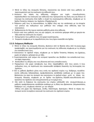 16
 Μετά το τέλος της σεισμικής δόνησης, σηκώνονται και ζητούν από τους μαθητές να
προετοιμαστούν για την εκκένωση της αίθουσά τους.
 Ανοίγουν την πόρτα της αίθουσας, ελέγχουν για τυχόν επικινδυνότητες,
παρακολουθούν την εκκένωση των αιθουσών που προηγούνται της δικής τους και δίνουν το
έναυσμα της εκκένωσης όταν έρθει η σειρά της συγκεκριμένης αίθουσας, σύμφωνα με το
Σχέδιο Έκτακτης Ανάγκης του Σχολείου (Παράρτημα Α).
 Παίρνουν μαζί τους το απουσιολόγιο, το βιβλίο ύλης και την κατάσταση με τα στοιχεία
των γονέων και κηδεμόνων των μαθητών που υπάρχει στην αίθουσα, πριν την
εκκενώσουν.
 Βεβαιώνονται ότι δεν έμεινε κανένας μαθητής μέσα στην αίθουσα.
 Ζητούν από τους μαθητές τους να μην τρέχουν, να κινούνται γρήγορα αλλά με ηρεμία και
τάξη κατά την εκκένωση του κτιρίου.
 Καταμετρούν τους μαθητές τους στο χώρο συγκέντρωσης.
 Ενεργούν σύμφωνα με τις αρμοδιότητες που τους έχουν ανατεθεί στο Σχέδιο.
2.3.3. Ενέργειες Μαθητών
 Μετά το τέλος της σεισμικής δόνησης, βγαίνουν από τα θρανία κάτω από τα οποία είχαν
προφυλαχθεί, και προετοιμάζονται για την εκκένωση της αίθουσας σύμφωνα με τις οδηγίες
του εκπαιδευτικού τους.
 Εκκενώνουν το σχολικό κτίριο, σύμφωνα με το Σχέδιο Έκτακτης Ανάγκης του Σχολείου,
χωρίς να τρέχουν, γρήγορα και με τάξη.
 Συγκεντρώνονται ανά τμήμα στο κεντρικό προαύλιο και βοηθούν τον εκπαιδευτικό τους
να πάρει παρουσίες.
 Ακολουθούν τις οδηγίες που τους δίνονται από τους εκπαιδευτικούς.
 Παραμένουν στο χώρο καταφυγής έως ότου παραληφθούν από τους γονείς ή τους
κηδεμόνες τους, σε περίπτωση που ανακοινωθεί απόφαση διακοπής της λειτουργίας του
Σχολείου.
 Εάν οι μαθητές βρεθούν μόνοι τους εντός του σχολικού κτιρίου π.χ. διάδρομο, τουαλέτα
(εκτός αίθουσας διδασκαλίας), προφυλάσσονται κατάλληλα ανάλογα με το χώρο που
βρίσκονται την ώρα του σεισμού και εκκενώνουν το σχολικό κτίριο μετά το πέρας της
σεισμικής δόνησης σύμφωνα με το Σχέδιο του Σχολείου, δηλαδή κατευθύνονται στο
προαύλιο του Σχολείου και ενσωματώνονται με το τμήμα τους.
 Εάν κατά τη διάρκεια της εκκένωσης του κτιρίου εκδηλωθεί νέα σεισμική δόνηση, οι
μαθητές προφυλάσσονται κατάλληλα ανάλογα με τη θέση που βρίσκονται (κλιμακοστάσιο,
διάδρομο κ.α.), σύμφωνα πάντοτε με την οδηγία:
«Μένω στο χώρο που βρίσκομαι, Σκύβω, Καλύπτομαι, Κρατιέμαι». Μετά το πέρας του
σεισμού αυτού συνεχίζουν κανονικά την εκκένωση του σχολικού κτιρίου.
 