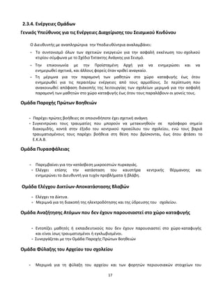17
2.3.4. Ενέργειες Ομάδων
Γενικός Υπεύθυνος για τις Ενέργειες Διαχείρισης του Σεισμικού Κινδύνου
Ο Διευθυντής με αναπληρώτρια την Υποδιευθύντρια αναλαμβάνει:
- Το συντονισμό όλων των σχετικών ενεργειών για την ασφαλή εκκένωση του σχολικού
κτιρίου σύμφωνα με το Σχέδιο Έκτακτης Ανάγκης για Σεισμό.
- Την επικοινωνία με την Προϊσταμένη Αρχή για να ενημερώσει και να
ενημερωθεί σχετικά, και άλλους φορείς όταν κριθεί αναγκαίο.
- Τη μέριμνα για την παραμονή των μαθητών στο χώρο καταφυγής έως ότου
ενημερωθεί για τις περαιτέρω ενέργειες από τους αρμοδίους. Σε περίπτωση που
ανακοινωθεί απόφαση διακοπής της λειτουργίας των σχολείων μεριμνά για την ασφαλή
παραμονή των μαθητών στο χώρο καταφυγής έως ότου τους παραλάβουν οι γονείς τους.
Ομάδα Παροχής Πρώτων Βοηθειών
- Παρέχει πρώτες βοήθειες σε οποιονδήποτε έχει σχετική ανάγκη
- Συγκεντρώνει τους τραυματίες που μπορούν να μετακινηθούν σε πρόσφορο σημείο
διακομιδής, κοντά στην έξοδο του κεντρικού προαύλιου του σχολείου, ενώ τους βαριά
τραυματισμένους τους παρέχει βοήθεια στη θέση που βρίσκονται, έως ότου φτάσει το
Ε.Κ.Α.Β.
Ομάδα Πυρασφάλειας
- Παρεμβαίνει για την κατάσβεση μικροεστιών πυρκαγιάς.
- Ελέγχει επίσης την κατάσταση του καυστήρα κεντρικής θέρμανσης και
ενημερώνει το Διευθυντή για τυχόν προβλήματα ή βλάβη.
Ομάδα Ελέγχου Δικτύων-Αποκατάστασης Βλαβών
- Ελέγχει τα Δίκτυα.
- Μεριμνά για τη διακοπή της ηλεκτροδότησης και της ύδρευσης του σχολείου.
Ομάδα Αναζήτησης Ατόμων που δεν έχουν παρουσιαστεί στο χώρο καταφυγής
- Εντοπίζει μαθητές ή εκπαιδευτικούς που δεν έχουν παρουσιαστεί στο χώρο καταφυγής
και είναι ίσως τραυματισμένοι ή εγκλωβισμένοι.
- Συνεργάζεται με την Ομάδα Παροχής Πρώτων Βοηθειών
Ομάδα Φύλαξης του Αρχείου του σχολείου
- Μεριμνά για τη φύλαξη του αρχείου και των φορητών περιουσιακών στοιχείων του
 