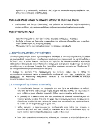 18
σχολείου (π.χ. υπολογιστές, προβολείς κ.λπ.) μέχρι την αποκατάσταση της ασφάλειάς τους
ή τη μεταφορά τους σε ασφαλές μέρος.
Ομάδα Ασφάλειας-Ελέγχου Προσέγγισης μαθητών σε επικίνδυνα σημεία
- Αναλαμβάνει τον έλεγχο προσέγγισης των μαθητών σε επικίνδυνα σημεία (προσόψεις
κτιρίων, στύλους, ηλεκτροφόρα καλώδια κ.λπ.) για την αποφυγή τυχόν τραυματισμών.
Ομάδα Υποστήριξης ΑμεΑ
- Κατευθύνονται μέλη της στην αίθουσα που βρίσκεται το Άτομο με Αναπηρία.
- Βοηθούν το Άτομο με Αναπηρία να εκκενώσει την αίθουσα διδασκαλίας και το σχολικό
κτίριο μετά το πέρας της σεισμικής δόνησης.
- Μεριμνούν για την κάλυψη τυχόν αναγκών του στο χώρο καταφυγής
3. Διοργάνωση Ασκήσεων Ετοιμότητας
Οι ασκήσεις ετοιμότητας δίνουν τη δυνατότητα να αποκτηθεί η ενδεδειγμένη αντισεισμική στάση
και συμπεριφορά των μαθητών, εκπαιδευτικών και διοικητικού προσωπικού και να βελτιωθούν οι
δεξιότητές τους. Η πρώτη άσκηση ετοιμότητας του σχολείου θα πραγματοποιηθεί με την έναρξη
κάθε σχολικού έτους και θα ακολουθήσουν δύο ακόμα, μία ανά τρίμηνο, σύμφωνα με τις σχετικές
εγκυκλίους και τα αντίστοιχα έγγραφα. Στο ημερολόγιο ασκήσεων ετοιμότητας (Παράρτημα Στ)
θα καταγράφονται οι πραγματοποιηθείσες ασκήσεις.
Η έναρξη της άσκησης / της προσομοίωσης της δόνησης καθώς και το τέλος της
προσομοίωσης της δόνησης γίνεται με τον ακόλουθο συνθηματικό ήχο: τρεις συνεχόμενοι ήχοι
κουδουνιού. Σε περίπτωση πραγματικού σεισμού η ίδια δόνηση αποτελεί το έναυσμα
εκκίνησης σχετικών ενεργειών.
3.1. Άσκηση κατά τη διάρκεια διδασκαλίας
Ο εκπαιδευτικός διατηρεί τη ψυχραιμία του και ζητά να καλυφθούν οι μαθητές
κάτω από τα θρανία κρατώντας με το χέρι τους το πόδι του επίπλου και να μείνουν σε
αυτή τη θέση μέχρι να τελειώσει ο σεισμός. Ο ίδιος καλύπτεται κάτω από την έδρα.
 Οι μαθητές και οι εκπαιδευτικοί που δεν βρίσκονται σε αίθουσα διδασκαλίας και δεν
υπάρχει τραπέζι, γραφείο ή θρανίο στο χώρο που βρίσκονται, πρέπει να σκύψουν και να
πλησιάσουν στο δάπεδο όσο το δυνατόν μακριά από επικινδυνότητες, προστατεύοντας
το κεφάλι και τον αυχένα τους με τα χέρια τους.
 Μόλις ακουστεί ο προαναφερόμενος συνθηματικός ήχος λήξης του σεισμού, ο
εκπαιδευτικός ζητά από τους μαθητές να σηκωθούν και ο ίδιος κατευθύνεται προς την
πόρτα εισόδου-εξόδου της αίθουσας για να ελέγξει το διάδρομο.
 Όταν έρθει η σειρά της συγκεκριμένης αίθουσας να εκκενώσει το κτίριο (σύμφωνα με το
 