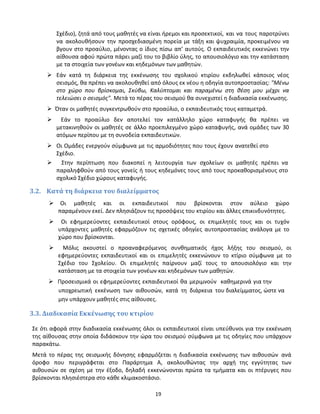 19
Σχέδιο), ζητά από τους μαθητές να είναι ήρεμοι και προσεκτικοί, και να τους παροτρύνει
να ακολουθήσουν την προσχεδιασμένη πορεία με τάξη και ψυχραιμία, προκειμένου να
βγουν στο προαύλιο, μένοντας ο ίδιος πίσω απ’ αυτούς. Ο εκπαιδευτικός εκκενώνει την
αίθουσα αφού πρώτα πάρει μαζί του το βιβλίο ύλης, το απουσιολόγιο και την κατάσταση
με τα στοιχεία των γονέων και κηδεμόνων των μαθητών.
 Εάν κατά τη διάρκεια της εκκένωσης του σχολικού κτιρίου εκδηλωθεί κάποιος νέος
σεισμός, θα πρέπει να ακολουθηθεί από όλους εκ νέου η οδηγία αυτοπροστασίας: "Μένω
στο χώρο που βρίσκομαι, Σκύβω, Καλύπτομαι και παραμένω στη θέση μου μέχρι να
τελειώσει ο σεισμός". Μετά το πέρας του σεισμού θα συνεχιστεί η διαδικασία εκκένωσης.
 Όταν οι μαθητές συγκεντρωθούν στο προαύλιο, ο εκπαιδευτικός τους καταμετρά.
 Εάν το προαύλιο δεν αποτελεί τον κατάλληλο χώρο καταφυγής θα πρέπει να
μετακινηθούν οι μαθητές σε άλλο προεπιλεγμένο χώρο καταφυγής, ανά ομάδες των 30
ατόμων περίπου με τη συνοδεία εκπαιδευτικών.
 Οι Ομάδες ενεργούν σύμφωνα με τις αρμοδιότητες που τους έχουν ανατεθεί στο
Σχέδιο.
 Στην περίπτωση που διακοπεί η λειτουργία των σχολείων οι μαθητές πρέπει να
παραληφθούν από τους γονείς ή τους κηδεμόνες τους από τους προκαθορισμένους στο
σχολικό Σχέδιο χώρους καταφυγής.
3.2. Κατά τη διάρκεια του διαλείμματος
 Οι μαθητές και οι εκπαιδευτικοί που βρίσκονται στον αύλειο χώρο
παραμένουν εκεί. Δεν πλησιάζουν τις προσόψεις του κτιρίου και άλλες επικινδυνότητες.
 Οι εφημερεύοντες εκπαιδευτικοί στους ορόφους, οι επιμελητές τους και οι τυχόν
υπάρχοντες μαθητές εφαρμόζουν τις σχετικές οδηγίες αυτοπροστασίας ανάλογα με το
χώρο που βρίσκονται.
 Μόλις ακουστεί ο προαναφερόμενος συνθηματικός ήχος λήξης του σεισμού, οι
εφημερεύοντες εκπαιδευτικοί και οι επιμελητές εκκενώνουν το κτίριο σύμφωνα με το
Σχέδιο του Σχολείου. Οι επιμελητές παίρνουν μαζί τους το απουσιολόγιο και την
κατάσταση με τα στοιχεία των γονέων και κηδεμόνων των μαθητών.
 Προσεισμικά οι εφημερεύοντες εκπαιδευτικοί θα μεριμνούν καθημερινά για την
υποχρεωτική εκκένωση των αιθουσών, κατά τη διάρκεια του διαλείμματος, ώστε να
μην υπάρχουν μαθητές στις αίθουσες.
3.3. Διαδικασία Εκκένωσης του κτιρίου
Σε ότι αφορά στην διαδικασία εκκένωσης όλοι οι εκπαιδευτικοί είναι υπεύθυνοι για την εκκένωση
της αίθουσας στην οποία διδάσκουν την ώρα του σεισμού σύμφωνα με τις οδηγίες που υπάρχουν
παρακάτω.
Μετά το πέρας της σεισμικής δόνησης εφαρμόζεται η διαδικασία εκκένωσης των αιθουσών ανά
όροφο που περιγράφεται στο Παράρτημα Α, ακολουθώντας την αρχή της εγγύτητας των
αιθουσών σε σχέση με την έξοδο, δηλαδή εκκενώνονται πρώτα τα τμήματα και οι πτέρυγες που
βρίσκονται πλησιέστερα στο κάθε κλιμακοστάσιο.
 