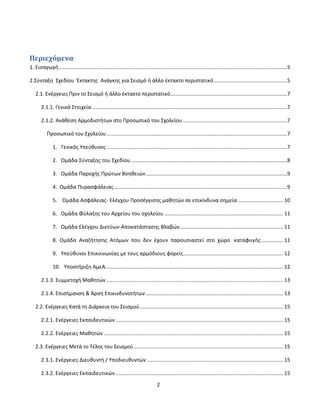 2
Περιεχόμενα
1. Εισαγωγή ..............................................................................................................................................................5
2.Σύνταξη Σχεδίου Έκτακτης Ανάγκης για Σεισμό ή άλλο έκτακτο περιστατικό...................................................5
2.1. Ενέργειες Πριν το Σεισμό ή άλλο έκτακτο περιστατικό.................................................................................7
2.1.1. Γενικά Στοιχεία .......................................................................................................................................7
2.1.2. Ανάθεση Αρμοδιοτήτων στο Προσωπικό του Σχολείου ........................................................................7
Προσωπικό του Σχολείου.............................................................................................................................7
1. Γενικός Υπεύθυνος .............................................................................................................................7
2. Ομάδα Σύνταξης του Σχεδίου ............................................................................................................8
3. Ομάδα Παροχής Πρώτων Βοηθειών..................................................................................................9
4. Ομάδα Πυρασφάλειας........................................................................................................................9
5. Ομάδα Ασφάλειας- Ελέγχου Προσέγγισης μαθητών σε επικίνδυνα σημεία ............................... 10
6. Ομάδα Φύλαξης του Αρχείου του σχολείου .................................................................................. 11
7. Ομάδα Ελέγχου Δικτύων-Αποκατάστασης Βλαβών ....................................................................... 11
8. Ομάδα Αναζήτησης Ατόμων που δεν έχουν παρουσιαστεί στο χώρο καταφυγής............... 11
9. Υπεύθυνοι Επικοινωνίας με τους αρμόδιους φορείς..................................................................... 12
10. Υποστήριξη ΑμεΑ........................................................................................................................... 12
2.1.3. Συμμετοχή Μαθητών .......................................................................................................................... 13
2.1.4. Επισήμανση & Άρση Επικινδυνοτήτων ............................................................................................... 13
2.2. Ενέργειες Κατά τη Διάρκεια του Σεισμού................................................................................................... 15
2.2.1. Ενέργειες Εκπαιδευτικών.................................................................................................................... 15
2.2.2. Ενέργειες Μαθητών ............................................................................................................................ 15
2.3. Ενέργειες Μετά το Τέλος του Σεισμού ....................................................................................................... 15
2.3.1. Ενέργειες Διευθυντή / Υποδιευθυντών .............................................................................................. 15
2.3.2. Ενέργειες Εκπαιδευτικών.................................................................................................................... 15
 