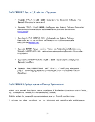29
ΠΑΡΑΡΤΗΜΑ Ζ: Σχετικές Εγκύκλιοι – Έγγραφα
 Έγγραφο Ο.Α.Σ.Π. 824/11-4-2012: «Διαχείριση του Σεισμικού Κινδύνου στις
Σχολικές Μονάδες» (www.oasp.gr)
Έγγραφο Γ.Γ.Π.Π. 2450/9-4-2012: «Σχεδιασμός και δράσεις Πολιτικής Προστασίας
για την αντιμετώπιση κινδύνων από την εκδήλωση σεισμικών φαινομένων»
(www.gscp.gr)
Εγκύκλιος Γ.Γ.Π.Π. 4648/6-7-2009: «Σχεδιασμός και δράσεις Πολιτικής
Προστασίας για την αντιμετώπιση κινδύνων από την εκδήλωση σεισμικών
φαινομένων» (www.gscp.gr)
Έγγραφο ΣΕΠΕΔ/ Τμήμα Αγωγής Υγείας και Περιβαλλοντικής Εκπαίδευσης /
ΥΠΔΒΜΘ, 148037/14-11-2008: «Μέτρα για την Αντιμετώπιση Σεισμών – Πυρκαγιών –
Πλημμυρών»
Έγγραφο ΠΑΜ/ΠΣΕΑ/ΥΠΔΒΜΘ, 180/18-11-2008: «Οργάνωση Πολιτικής Άμυνας
Σχολικών Μονάδων»
Έγγραφο ΠΑΜ/ΠΣΕΑ/ΥΠΔΒΜΘ, 137/17-3-2011: «Υπενθύμιση εφαρμογής
μέτρων οργάνωσης της πολιτικής προστασίας όλων των εν γένει εκπαιδευτικών
ιδρυμάτων»
ΠΑΡΑΡΤΗΜΑ Η:Πρόγραμμα εκπαίδευσης Προσωπικού
α) Ανά τακτά χρονικά διαστήματα γίνεται εκπαίδευση Α' Βοηθειών από ιατρό της Δ/νσης Υγείας
της Περιφερειακής Ενότητας ή άλλης υγειονομικής μονάδας.
β) Κάθε χρόνο γίνεται εκπαίδευση πυρασφάλειας από την Πυροσβεστική Υπηρεσία .
Ο αρχηγός ΔΑΙ είναι υπεύθυνος για την οργάνωση των εκπαιδευτικών προγραμμάτων.
 