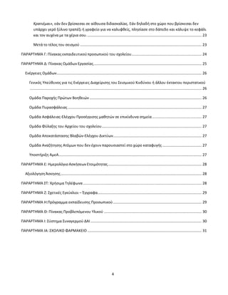 4
Κρατιέμαι», εάν δεν βρίσκεσαι σε αίθουσα διδασκαλίας. Εάν δηλαδή στο χώρο που βρίσκεσαι δεν
υπάρχει γερό ξύλινο τραπέζι ή γραφείο για να καλυφθείς, πλησίασε στο δάπεδο και κάλυψε το κεφάλι
και τον αυχένα με τα χέρια σου................................................................................................................ 23
Μετά το τέλος του σεισμού ...................................................................................................................... 23
ΠΑΡΑΡΤΗΜΑ Γ: Πίνακας εκπαιδευτικούπροσωπικού του σχολείου.................................................................... 24
ΠΑΡΑΡΤΗΜΑ Δ: Πίνακας Ομάδων Εργασίας......................................................................................................... 25
Ενέργειες Ομάδων............................................................................................................................................. 26
Γενικός Υπεύθυνος για τις Ενέργειες Διαχείρισης του Σεισμικού Κινδύνου ή άλλου έκτακτου περιστατικού
....................................................................................................................................................................... 26
Ομάδα Παροχής Πρώτων Βοηθειών ............................................................................................................. 26
Ομάδα Πυρασφάλειας.................................................................................................................................. 27
Ομάδα Ασφάλειας-Ελέγχου Προσέγγισης μαθητών σε επικίνδυνα σημεία................................................ 27
Ομάδα Φύλαξης του Αρχείου του σχολείου................................................................................................. 27
Ομάδα Αποκατάστασης Βλαβών-Ελέγχου Δικτύων...................................................................................... 27
Ομάδα Αναζήτησης Ατόμων που δεν έχουν παρουσιαστεί στο χώρο καταφυγής ...................................... 27
Υποστήριξη ΑμεΑ........................................................................................................................................... 27
ΠΑΡΑΡΤΗΜΑ Ε: Ημερολόγιο Ασκήσεων Ετοιμότητας........................................................................................... 28
ΑξιολόγησηΆσκησης......................................................................................................................................... 28
ΠΑΡΑΡΤΗΜΑ ΣΤ: Χρήσιμα Τηλέφωνα ................................................................................................................... 28
ΠΑΡΑΡΤΗΜΑ Ζ: Σχετικές Εγκύκλιοι – Έγγραφα..................................................................................................... 29
ΠΑΡΑΡΤΗΜΑ Η:Πρόγραμμα εκπαίδευσης Προσωπικού...................................................................................... 29
ΠΑΡΑΡΤΗΜΑ Θ: Πίνακας Προβλεπόμενου Υλικού ............................................................................................... 30
ΠΑΡΑΡΤΗΜΑ Ι: Σύστημα Συναγερμού ΔΑΙ............................................................................................................ 30
ΠΑΡΑΡΤΗΜΑ ΙΑ: ΣΧΟΛΙΚΟ ΦΑΡΜΑΚΕΙΟ ............................................................................................................... 31
 