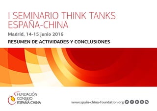 1 I Seminario Think Tanks España-China / Madrid, 14-15 junio 2016
I SEMINARIO THINK TANKS
ESPAÑA-CHINA
Madrid, 14-15 junio 2016
RESUMEN DE ACTIVIDADES Y CONCLUSIONES
www.spain-china-foundation.org
 