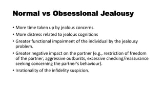 Normal vs Obsessional Jealousy
• More time taken up by jealous concerns.
• More distress related to jealous cognitions
• Greater functional impairment of the individual by the jealousy
problem.
• Greater negative impact on the partner (e.g., restriction of freedom
of the partner; aggressive outbursts, excessive checking/reassurance
seeking concerning the partner’s behaviour).
• Irrationality of the infidelity suspicion.
 