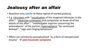 Jealousy after an affair
• Reactions very similar to those typical of morbid jealousy.
• E.g. intrusions with ‘‘visualisation of the imagined intimacies in the
affair’’, ‘‘obsessive rumination and compulsion to know all of the
details of the affair’’, ‘‘indefatigable inquiries concerning the
whereabouts’’ of the partner, hypervigilance ‘‘for continued
betrayal’’, ‘‘rage and clinging behaviours’’
• Affairs are commonly conceptualised ‘‘as a form of interpersonal
trauma’’  post-traumatic symptoms
 