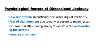Psychological factors of Obsessional Jealousy
• Low self-esteem, in particular sexual feelings of inferiority.
• Fear of abandonment due to early exposure to major losses.
• Extramarital affairs and jealousy ‘‘drama’’ in the relationship
of the parents.
• Insecure attachment.
 
