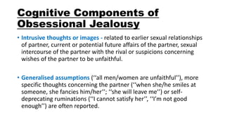 Cognitive Components of
Obsessional Jealousy
• Intrusive thoughts or images - related to earlier sexual relationships
of partner, current or potential future affairs of the partner, sexual
intercourse of the partner with the rival or suspicions concerning
wishes of the partner to be unfaithful.
• Generalised assumptions (‘‘all men/women are unfaithful’’), more
specific thoughts concerning the partner (‘‘when she/he smiles at
someone, she fancies him/her’’; ‘‘she will leave me’’) or self-
deprecating ruminations (‘‘I cannot satisfy her’’, ‘‘I’m not good
enough’’) are often reported.
 