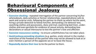 Behavioural Components of
Obsessional Jealousy
• Excessive checking - repeated interrogation of the partner concerning his/her
whereabouts, daily activities or former relationships, repeated phone calls to
work and surprise visits, following the partner to check up where he/she went,
hiring a private detective to follow him/her, demanding a lie detector test,
searching clothes and possessions, diary and mail, examining bed linen, under-
clothes and even genitalia for evidence of sexual activity, demanding love
declarations or sexual intercourse to test the partner’s love and affection
• Excessive reassurance seeking – to ensure unfaithfulness has not taken place.
• Avoid jealousy-provoking situations (e.g. parties, erotic stimuli in the media) -
restriction of the freedom of the partner who may not be allowed to look at or
even mention a person of the opposite sex or to leave the house.
• Repeatedly declare their love to tie the partner to them.
 