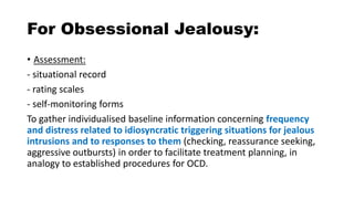 For Obsessional Jealousy:
• Assessment:
- situational record
- rating scales
- self-monitoring forms
To gather individualised baseline information concerning frequency
and distress related to idiosyncratic triggering situations for jealous
intrusions and to responses to them (checking, reassurance seeking,
aggressive outbursts) in order to facilitate treatment planning, in
analogy to established procedures for OCD.
 