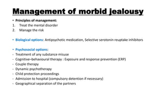 Management of morbid jealousy
• Principles of management:
1. Treat the mental disorder
2. Manage the risk
• Biological options: Antipsychotic medication, Selective serotonin reuptake inhibitors
• Psychosocial options:
- Treatment of any substance misuse
- Cognitive–behavioural therapy : Exposure and response prevention (ERP)
- Couple therapy
- Dynamic psychotherapy
- Child protection proceedings
- Admission to hospital (compulsory detention if necessary)
- Geographical separation of the partners
 